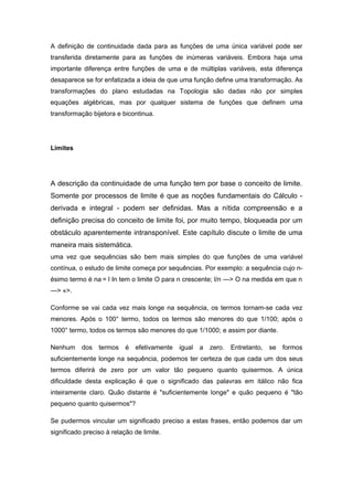 A definição de continuidade dada para as funções de uma única variável pode ser
transferida diretamente para as funções de inúmeras variáveis. Embora haja uma
importante diferença entre funções de uma e de múltiplas variáveis, esta diferença
desaparece se for enfatizada a ideia de que uma função define uma transformação. As
transformações do plano estudadas na Topologia são dadas não por simples
equações algébricas, mas por qualquer sistema de funções que definem uma
transformação bijetora e bicontinua.
Limites
A descrição da continuidade de uma função tem por base o conceito de limite.
Somente por processos de limite é que as noções fundamentais do Cálculo -
derivada e integral - podem ser definidas. Mas a nítida compreensão e a
definição precisa do conceito de limite foi, por muito tempo, bloqueada por um
obstáculo aparentemente intransponível. Este capítulo discute o limite de uma
maneira mais sistemática.
uma vez que sequências são bem mais simples do que funções de uma variável
contínua, o estudo de limite começa por sequências. Por exemplo: a sequência cujo n-
ésimo termo é na = l In tem o limite O para n crescente; l/n —> O na medida em que n
—> «>.
Conforme se vai cada vez mais longe na sequência, os termos tornam-se cada vez
menores. Após o 100° termo, todos os termos são menores do que 1/100; após o
1000° termo, todos os termos são menores do que 1/1000; e assim por diante.
Nenhum dos termos é efetivamente igual a zero. Entretanto, se formos
suficientemente longe na sequência, podemos ter certeza de que cada um dos seus
termos diferirá de zero por um valor tão pequeno quanto quisermos. A única
dificuldade desta explicação é que o significado das palavras em itálico não fica
inteiramente claro. Quão distante é "suficientemente longe" e quão pequeno é "tão
pequeno quanto quisermos"?
Se pudermos vincular um significado preciso a estas frases, então podemos dar um
significado preciso à relação de limite.
 