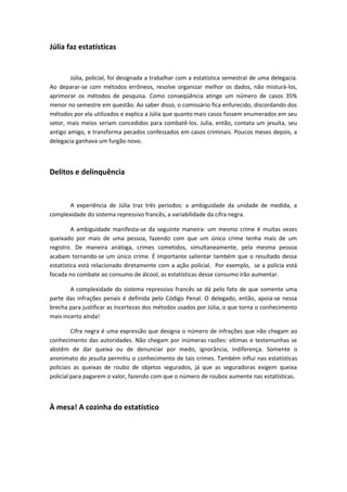 Júlia faz estatísticas
Júlia, policial, foi designada a trabalhar com a estatística semestral de uma delegacia.
Ao deparar-se com métodos errôneos, resolve organizar melhor os dados, não misturá-los,
aprimorar os métodos de pesquisa. Como conseqüência atinge um número de casos 35%
menor no semestre em questão. Ao saber disso, o comissário fica enfurecido, discordando dos
métodos por ela utilizados e explica a Júlia que quanto mais casos fossem enumerados em seu
setor, mais meios seriam concedidos para combatê-los. Julia, então, contata um jesuíta, seu
antigo amigo, e transforma pecados confessados em casos criminais. Poucos meses depois, a
delegacia ganhava um furgão novo.
Delitos e delinquência
A experiência de Júlia traz três períodos: a ambiguidade da unidade de medida, a
complexidade do sistema repressivo francês, a variabilidade da cifra negra.
A ambiguidade manifesta-se da seguinte maneira: um mesmo crime é muitas vezes
queixado por mais de uma pessoa, fazendo com que um único crime tenha mais de um
registro. De maneira análoga, crimes cometidos, simultaneamente, pela mesma pessoa
acabam tornando-se um único crime. É importante salientar também que o resultado dessa
estatística está relacionado diretamente com a ação policial. Por exemplo, se a policia está
focada no combate ao consumo de álcool, as estatísticas desse consumo irão aumentar.
A complexidade do sistema repressivo francês se dá pelo fato de que somente uma
parte das infrações penais é definida pelo Código Penal. O delegado, então, apoia-se nessa
brecha para justificar as incertezas dos métodos usados por Júlia, o que torna o conhecimento
mais incerto ainda!
Cifra negra é uma expressão que designa o número de infrações que não chegam ao
conhecimento das autoridades. Não chegam por inúmeras razões: vítimas e testemunhas se
abstêm de dar queixa ou de denunciar por medo, ignorância, indiferença. Somente o
anonimato do jesuíta permitiu o conhecimento de tais crimes. Também influi nas estatísticas
policiais as queixas de roubo de objetos segurados, já que as seguradoras exigem queixa
policial para pagarem o valor, fazendo com que o número de roubos aumente nas estatísticas.
À mesa! A cozinha do estatístico
 