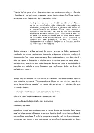 Esta é a história que o próprio Descartes relata para explicar como chegou a formular
a frase lapidar, que se tornaria o ponto de partida de seu método filosófico e bandeira
do cartesianismo: “Cogito ergo sum”. «Penso, logo existo.»
Será que não se segue que também eu não existo? Não: se
eu me convenci de algo, então certamente existo. Mas há um
enganador sumamente poderoso e traiçoeiro que deliberada
e constantemente me engana. Nesse caso, também é
indubitável que eu existo, para que ele me possa enganar;
engane-me ele tanto quanto puder, nunca poderá fazer que
eu nada seja desde que pense que sou algo. Assim, depois
de considerar tudo exaustivamente, tenho finalmente de
concluir que esta proposição, eu sou, eu existo, é
necessariamente verdadeira sempre que é avançada por mim
ou concebida no meu espírito
Cogitar descreve o árduo processo de remoer, arrumar os dados confusamente
espalhados em nossas mentes para, finalmente, se logramos sintetizar o resultado de
nossas cogitações, chegar ao pensamento. Responsável pelo processo de cogitar é a
ratio, ou razão, e Descartes a colocou como ferramenta essencial para atingir o
conhecimento. Através do uso certo da razão, Descartes intuiu a possibilidade de
encontrar um método e uma linguagem que unificassem todas as áreas do
conhecimento humano.
Dezoito anos após aquela decisiva manhã de novembro, Descartes reunia os frutos de
suas reflexões no célebre “Discurso sobre o Método de bem conduzir a razão na
busca da verdade nas ciências”. As regras básicas do método cartesiano têm uma
formulação simples:
- aceitar somente ideias que sejam claras e livres de dúvida;
- dividir as questões complexas em questões menores;
- argumentar, partindo do simples para o complexo;
- verificar o resultado.
A qualquer pessoa que deseja conhecer o mundo, Descartes aconselha fazer “tábua
rasa” de tudo o que acredita saber e começar do nada, tendo o mundo como fonte de
informações a seu dispor. É evidente que para argumentar partindo do simples para o
complexo e para passar de uma ideia clara a outra igualmente clara precisamos de um
 