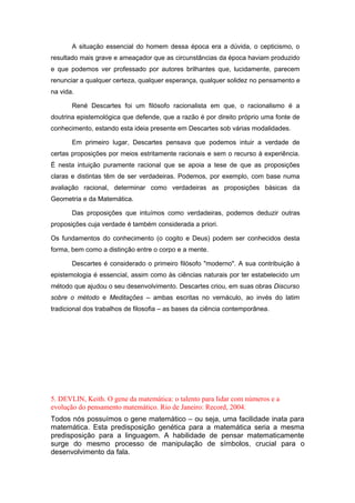 A situação essencial do homem dessa época era a dúvida, o cepticismo, o
resultado mais grave e ameaçador que as circunstâncias da época haviam produzido
e que podemos ver professado por autores brilhantes que, lucidamente, parecem
renunciar a qualquer certeza, qualquer esperança, qualquer solidez no pensamento e
na vida.
René Descartes foi um filósofo racionalista em que, o racionalismo é a
doutrina epistemológica que defende, que a razão é por direito próprio uma fonte de
conhecimento, estando esta ideia presente em Descartes sob várias modalidades.
Em primeiro lugar, Descartes pensava que podemos intuir a verdade de
certas proposições por meios estritamente racionais e sem o recurso à experiência.
É nesta intuição puramente racional que se apoia a tese de que as proposições
claras e distintas têm de ser verdadeiras. Podemos, por exemplo, com base numa
avaliação racional, determinar como verdadeiras as proposições básicas da
Geometria e da Matemática.
Das proposições que intuímos como verdadeiras, podemos deduzir outras
proposições cuja verdade é também considerada a priori.
Os fundamentos do conhecimento (o cogito e Deus) podem ser conhecidos desta
forma, bem como a distinção entre o corpo e a mente.
Descartes é considerado o primeiro filósofo "moderno". A sua contribuição à
epistemologia é essencial, assim como às ciências naturais por ter estabelecido um
método que ajudou o seu desenvolvimento. Descartes criou, em suas obras Discurso
sobre o método e Meditações – ambas escritas no vernáculo, ao invés do latim
tradicional dos trabalhos de filosofia – as bases da ciência contemporânea.
5. DEVLIN, Keith. O gene da matemática: o talento para lidar com números e a
evolução do pensamento matemático. Rio de Janeiro: Record, 2004.
Todos nós possuímos o gene matemático – ou seja, uma facilidade inata para
matemática. Esta predisposição genética para a matemática seria a mesma
predisposição para a linguagem. A habilidade de pensar matematicamente
surge do mesmo processo de manipulação de símbolos, crucial para o
desenvolvimento da fala.
 