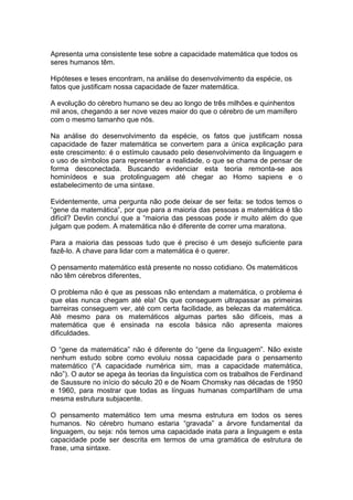 Apresenta uma consistente tese sobre a capacidade matemática que todos os
seres humanos têm.
Hipóteses e teses encontram, na análise do desenvolvimento da espécie, os
fatos que justificam nossa capacidade de fazer matemática.
A evolução do cérebro humano se deu ao longo de três milhões e quinhentos
mil anos, chegando a ser nove vezes maior do que o cérebro de um mamífero
com o mesmo tamanho que nós.
Na análise do desenvolvimento da espécie, os fatos que justificam nossa
capacidade de fazer matemática se convertem para a única explicação para
este crescimento: é o estímulo causado pelo desenvolvimento da linguagem e
o uso de símbolos para representar a realidade, o que se chama de pensar de
forma desconectada. Buscando evidenciar esta teoria remonta-se aos
hominídeos e sua protolinguagem até chegar ao Homo sapiens e o
estabelecimento de uma sintaxe.
Evidentemente, uma pergunta não pode deixar de ser feita: se todos temos o
“gene da matemática”, por que para a maioria das pessoas a matemática é tão
difícil? Devlin conclui que a “maioria das pessoas pode ir muito além do que
julgam que podem. A matemática não é diferente de correr uma maratona.
Para a maioria das pessoas tudo que é preciso é um desejo suficiente para
fazê-lo. A chave para lidar com a matemática é o querer.
O pensamento matemático está presente no nosso cotidiano. Os matemáticos
não têm cérebros diferentes,
O problema não é que as pessoas não entendam a matemática, o problema é
que elas nunca chegam até ela! Os que conseguem ultrapassar as primeiras
barreiras conseguem ver, até com certa facilidade, as belezas da matemática.
Até mesmo para os matemáticos algumas partes são difíceis, mas a
matemática que é ensinada na escola básica não apresenta maiores
dificuldades.
O “gene da matemática” não é diferente do “gene da linguagem”. Não existe
nenhum estudo sobre como evoluiu nossa capacidade para o pensamento
matemático (“A capacidade numérica sim, mas a capacidade matemática,
não”). O autor se apega às teorias da linguística com os trabalhos de Ferdinand
de Saussure no início do século 20 e de Noam Chomsky nas décadas de 1950
e 1960, para mostrar que todas as línguas humanas compartilham de uma
mesma estrutura subjacente.
O pensamento matemático tem uma mesma estrutura em todos os seres
humanos. No cérebro humano estaria “gravada” a árvore fundamental da
linguagem, ou seja: nós temos uma capacidade inata para a linguagem e esta
capacidade pode ser descrita em termos de uma gramática de estrutura de
frase, uma sintaxe.
 
