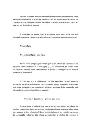 O autor se propõe a sondar se essas ideias guardam compatibilidade ou se
são incompatíveis entre si, e em que medida podem ser apontadas como causas da
crise educacional, compreendendo a formulação dos currículos do ensino como um
todo em sua dimensão de sistema.
A pretensão de Kieran Egan é apresentar uma nova teoria que seja
adequada e capaz de esboçar uma alternativa para combater essa crise educacional.
Primeira Parte
Três ideias antigas e uma nova
As três ideias antigas apresentadas pelo autor referem-se à concepção da
educação como processo de Socialização (1), ao pensamento de Platão sobre
Educação e a Verdade sobre a Realidade (2), e, por fim, à concepção de Rousseau e
a orientação da natureza.
Por sua vez, sob a denominação de uma ideia nova, o autor pretende
apresentar não só uma síntese das três concepções antigas enunciadas, mas propor
uma nova perspectiva não excludente, portanto, complexa. Esta concepção está
alicerçada no pensamento didático de Vygotsky.
Processo de Socialização – primeira ideia antiga
Considera que a iniciação dos jovens nos conhecimentos, os valores, as
técnicas e os compromissos, comuns aos membros adultos da sociedade, são cruciais
para qualquer projeto educacional. Nesse sentido, trata-se de um verdadeiro processo
de socialização e absorção dos valores que sustentam a estrutura da sociedade e
 