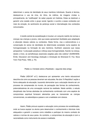 determinam o senso de identidade de seus membros individuais. Quanto à técnica,
destacam-se o uso da rima, do ritmo, da métrica, de imagens vívidas e,
principalmente, da “codificação” do saber popular em histórias. Estas se destinam a
garantir uma coesão entre o grupo social, ligando o ouvinte a esses conteúdos por
meio da emoção, do sentimento de pertença social e internalização dos conteúdos
comunicados.
A tarefa central da sociabilização é inculcar um conjunto restrito de normas e
crenças nas crianças e jovens, visto que esses apresentam facilidade para adaptação
e absorção desses valores ou conteúdos. Desta forma, visa a sobrevivência e a
conservação do senso de identidade de determinada sociedade numa espécie de
homogeneização na formação de seis membros. Durkheim assevera que nessa
perspectiva: “a educação perpetua e reforça essa homogeneidade, fixando na criança,
desde o início, as semelhanças essenciais exigidas pela vida coletiva” (DURKHEIM,
Émile. Educacion and Sociology (tradução e introdução de Sherwood D. Fox. Nova
York: Free Press, 1956, p. 70).
Platão e a Verdade sobre a Realidade – segunda ideia antiga
Platão (428-347 a.C.) destaca-se por apresentar uma teoria educacional
descritiva de como as pessoas deveriam ser educadas. Na obra “A República” expõe a
forma adequada da educação, buscando demonstrar que a educação deveria ser um
processo de compreensão do mundo, de percepção das formas de conhecimento,
potencializadoras de uma concepção racional da realidade. Neste sentido, o estudo
disciplinado das formas abstratas de conhecimento combinado com uma espécie de
compromisso espiritual fornecem elementos para se transcender as crenças
convencionais, os estereótipos e passar a ver a realidade com clareza.
Assim, Platão procura superar a educação como processo de sociabilização,
onde se busca equipar os alunos para desenvolver o conhecimento e técnicas mais
adequados a garantir o sucesso como cidadãos e participar do mesmo contexto de
valores e normas de seus pares. Ao contrário, o compromisso da educação é com a
racionalidade como instrumento de acesso à realidade.
 