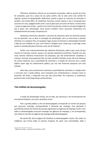 Diferentes estatísticas referem-se aos produtos comprados. Sabe-se quanto de carne
foi comprado, qual era o preço de seu quilo; porém, não se sabe como esta comida foi
ingerida, quanto foi desperdiçado. Determinar quanto é gasto no consumo de alimentos é
também uma tarefa difícil. As estatísticas francesas contam apenas o que é comprado para
consumo em casa, negligenciando assim o que é gasto para consumo em bares e restaurantes
– já que se paga pelo serviço – porém ao se omitir essa parcela, omite-se uma porcentagem do
que é gasto com alimentação. Seria preciso também incluir consumos alimentícios em
estabelecimentos de saúde, transportes etc.
Estatísticas americanas abordam o consumo de alimentos tanto em domicílio quanto
fora do domicílio. Isso se deve à concepção da alimentação: para os americanos é possível
alimentar-se a qualquer hora, em qualquer lugar; já para os franceses a alimentação transmite
a ideia de uma refeição em casa, com horário e cardápio certo, sendo que, o que foge a esse
quadro é considerado pelos franceses como ato de “beliscar”.
Porém, com o desenvolvimento das indústrias alimentícias, saber o que, como, de que
maneira os franceses comem, passou a ter grande importância econômica, fazendo com que
essas mesmas indústrias financiassem tais pesquisas, que são extremamente complexas e
custosas. Contudo, essas pesquisas têm um valor científico limitado, já que não é de interesse
de muitas indústrias, que a quantidade de nutrientes e a relação do consumo com a saúde
pública sejam algo de conhecimento público, por isso não financiam pesquisas com este
enfoque.
Além disso, para conhecermos realmente a quantidade de nutrientes e a relação entre
o consumo com a saúde pública, seria necessário que conhecêssemos a maneira como os
alimentos são feitos, a dispersão com que são consumidos. Por enquanto, as estatísticas
parecem estar muito longe destes conhecimentos.
Três milhões de desempregados
A noção de desemprego resulta, de um lado, das estruturas e do funcionamento do
mercado de trabalho e, de outro, da política social1
.
Para o grande público a cifra de desempregados corresponde ao número de pessoas
que procuram emprego, correspondendo à demanda por emprego. Essa demanda é
quantificada através do número de pessoas registradas nas agências de emprego. Porém, nem
todos os desempregados procuram emprego nas agências de emprego, e, em contrapartida,
nem todos os inscritos em agências de emprego estão desempregados.
No século XIX, não se julgava útil classificar os desempregados à parte. Eles caiam na
indigência, que incluía todas as pessoas incapazes de suprir suas necessidades. Após a
1
Maurice Comte, A ilusão da estatística, p.95
 