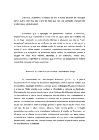 É fato que, atualmente, as escolas de todo o mundo deveriam se preocupar
com o cultivo intelectual dos jovens de modo que não seja justificado simplesmente
em termos de utilidade social.
Sublinhe-se que a aplicação do pensamento platônico à educação,
forçosamente, há que se entender a escola como um lugar à parte da sociedade, isto
é, um lugar dedicado ao conhecimento, técnicas e atividades que são de “valor
persistente”, transcendendo as exigências da vida social em curso, e valorizando o
conhecimento menos pela sua utilidade social do que por seu pretenso benefício à
mente do aluno. Neste modelo, por exemplo, o estudo do Latim tem um status mais
elevado do que a mecânica de automóveis. Neste cenário, os professores tendem a
ocupar um papel mais distante, abalizado, e até autoritário, porque eles,
adequadamente, corporificam a autoridade que decorre de ser especialista na matéria
relevante à estrutura curricular acadêmica.
Rousseau e a orientação da natureza – terceira ideia antiga
No entendimento de Jean-Jacques Rousseau (1712-1778) a prática
educacional em seu tempo era desastrosa. Reconhece o valor da obra de Platão e sua
teoria sobre a educação. Entretanto, assinala que os pedagogos obtusos desvirtuaram
o projeto de Platão criando como resultado a infelicidade, a violência e a frustração.
Forçosamente, tem-se que admitir que a obra Emílio ou Da Educação obrigou seus
contemporâneos, e tantos outros pedagogos, até aos nossos dias, a observarem a
infância. Até Rousseau, a temática da infância não era pautada adequadamente,
mesmo por aqueles que tinham instituído reformas educacionais. Estava sempre em
causa criar o homem a partir da criança, prepará-la para o estado adulto e nada mais
ver nela do que o futuro homem. Situa-se, neste mesmo ponto, a revolução
pedagógica que confere uma originalidade indiscutível à posição de Rousseau: ter
afirmado que a infância era um estado indispensável, um estado com valor próprio,
com finalidade própria e predestinado sem dúvida, a longo prazo, a ser seguido pelo
estado adulto, mas com uma utilidade diversa de o preparar ou preparando-o apenas
na medida em que o antecede.
 