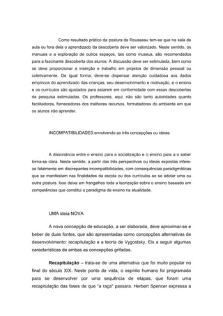 Como resultado prático da postura de Rousseau tem-se que na sala de
aula ou fora dela o aprendizado da descoberta deve ser valorizado. Neste sentido, os
manuais e a exploração de outros espaços, tais como museus, são recomendados
para a fascinante descoberta dos alunos. A discussão deve ser estimulada, bem como
se deve proporcionar a inserção e trabalho em projetos de dimensão pessoal ou
coletivamente. De igual forma, deve-se dispensar atenção cuidadosa aos dados
empíricos do aprendizado das crianças, seu desenvolvimento e motivação, e o ensino
e os currículos são ajustados para estarem em conformidade com essas descobertas
de pesquisa estimuladas. Os professores, aqui, não são tanto autoridades quanto
facilitadores, fornecedores dos melhores recursos, formatadores do ambiente em que
os alunos irão aprender.
INCOMPATIBILIDADES envolvendo as três concepções ou ideias
A dissonância entre o ensino para a socialização e o ensino para a o saber
torna-se clara. Neste sentido, a partir das três perspectivas ou ideias expostas infere-
se fatalmente em discrepantes incompatibilidades, com consequências paradigmáticas
que se manifestam nas finalidades da escola ou dos currículos ao se adotar uma ou
outra postura. Isso deixa em frangalhos toda a teorização sobre o ensino baseado em
competências que constitui o paradigma de ensino na atualidade.
UMA ideia NOVA
A nova concepção de educação, a ser elaborada, deve aproximar-se e
beber de duas fontes, que são apresentadas como concepções alternativas de
desenvolvimento: recapitulação e a teoria de Vygostsky. Eis a seguir algumas
características de ambas as concepções grifadas.
Recapitulação – trata-se de uma alternativa que foi muito popular no
final do século XIX. Neste ponto de vista, o espírito humano foi programado
para se desenvolver por uma sequência de etapas, que foram uma
recapitulação das fases de que "a raça" passara. Herbert Spencer expressa a
 