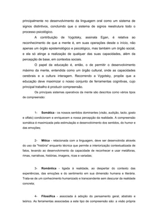 principalmente no desenvolvimento da linguagem oral como um sistema de
signos distintivos, concluindo que o sistema de signos reestrutura todo o
processo psicológico.
A contribuição de Vygotsky, assinala Egan, é relativa ao
reconhecimento de que a mente é, em suas operações desde o início, não
apenas um órgão epistemológico e psicológico, mas também um órgão social,
e ela só atinge a realização de qualquer das suas capacidades, além da
percepção de base, em contextos sociais.
O papel da educação é, então, o de permitir o desenvolvimento
máximo da mente, entendida como um órgão cultural, onde as capacidades
cerebrais e a cultura interagem. Recorrendo a Vygotsky, propõe que a
educação deve maximizar o nosso conjunto de ferramentas cognitivas, cujo
principal trabalho é produzir compreensão.
Os principais sistemas operativos da mente são descritos como vários tipos
de compreensão:
1- Somática - os nossos sentidos dominantes (visão, audição, tacto, gosto
e olfato) condicionam e enriquecem a nossa percepção da realidade. A compreensão
somática é maximizada pela estimulação e desenvolvimento dos sentidos, do humor e
das emoções;
2- Mítica - relacionada com a linguagem, deve ser desenvolvida através
do uso da "história" enquanto técnica que permite a interiorização contextualizada de
fatos, levando ao desenvolvimento da capacidade de reconhecer e usar metáforas,
rimas, narrativas, histórias, imagens, ricas e variadas;
3- Romântica - ligada à realidade, ao despertar do contexto das
experiências, das emoções e do sentimento em sua dimensão humana e literária.
Trata-se de um conhecimento humanizado e transcendente sem descurar da realidade
concreta;
4- Filosófica - associada à adoção do pensamento geral, abstrato e
teórico. As ferramentas associadas a este tipo de compreensão são: a visão própria
 