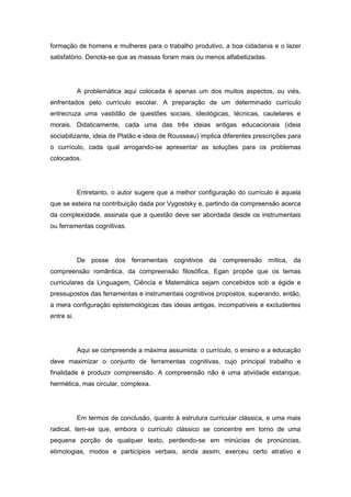 formação de homens e mulheres para o trabalho produtivo, a boa cidadania e o lazer
satisfatório. Denota-se que as massas foram mais ou menos alfabetizadas.
A problemática aqui colocada é apenas um dos muitos aspectos, ou viés,
enfrentados pelo currículo escolar. A preparação de um determinado currículo
entrecruza uma vastidão de questões sociais, ideológicas, técnicas, cautelares e
morais. Didaticamente, cada uma das três ideias antigas educacionais (ideia
sociabilizante, ideia de Platão e ideia de Rousseau) implica diferentes prescrições para
o currículo, cada qual arrogando-se apresentar as soluções para os problemas
colocados.
Entretanto, o autor sugere que a melhor configuração do currículo é aquela
que se esteira na contribuição dada por Vygostsky e, partindo da compreensão acerca
da complexidade, assinala que a questão deve ser abordada desde os instrumentais
ou ferramentas cognitivas.
De posse dos ferramentais cognitivos da compreensão mítica, da
compreensão romântica, da compreensão filosófica, Egan propõe que os temas
curriculares da Linguagem, Ciência e Matemática sejam concebidos sob a égide e
pressupostos das ferramentas e instrumentais cognitivos propostos, superando, então,
a mera configuração epistemológicas das ideias antigas, incompatíveis e excludentes
entre si.
Aqui se compreende a máxima assumida: o currículo, o ensino e a educação
deve maximizar o conjunto de ferramentas cognitivas, cujo principal trabalho e
finalidade é produzir compreensão. A compreensão não é uma atividade estanque,
hermética, mas circular, complexa.
Em termos de conclusão, quanto à estrutura curricular clássica, e uma mais
radical, tem-se que, embora o currículo clássico se concentre em torno de uma
pequena porção de qualquer texto, perdendo-se em minúcias de pronúncias,
etimologias, modos e particípios verbais, ainda assim, exerceu certo atrativo e
 