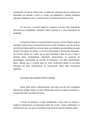 envolvimento nos alunos. Deste modo, a matéria era valorizada pela sua natureza de
dificuldade, por exemplo, o Latim e o Grego, que desafiavam o trabalho intelectual
esforçado. Destaca-se, aqui, a máxima de que o conhecimento forma a mente.
Por sua vez, o currículo radical ou programa curricular mais progressista
demonstrou-se insatisfatório. Resultado desse processo é a crise educacional da
atualidade.
A proposta de Egan é o reconhecimento de que do currículo clássico pode-se
aproveitar a ideia de que o conhecimento forma a mente. Entretanto, isso não se dá de
uma forma simplista platônica, como se fosse uma realidade que prescindisse da ação
humana. Ela implica em esforço, no uso dos instrumentais e ferramentais adequados.
Do currículo radical, diz o autor, que se deve aproveitar a ideia de que a mente é
formada pelos procedimentos intelectuais desenvolvidos no processo de
aprendizagem (proximidade ao conceito de Rousseau e da ideia sociabilizante).
Assim, delineia que o currículo deve ter como fundamento basilar os princípios
derivados dos tipos característicos de compreensão dados pelas ferramentas
cognitivas.
ALGUMAS IMPLICAÇÕES PARA O ENSINO
Kieran Egan afirma, categoricamente, que cada uma das três concepções
educacionais antigas implica um senso diferenciado quanto ao papel do professor e,
consequentemente, da prática de ensino.
O senso do professor, na ideia sociabilizante, é tido como um iniciador e
modelo de desempenho na observância estrita das normas, valores, habilidades e o
conhecimento que, aos alunos, permitirão se aproximar do ideal de cidadania adulta.
 