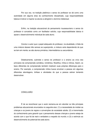 Por sua vez, na tradição platônica o senso do professor se dá como uma
autoridade em alguma área do conhecimento disciplinado, cuja responsabilidade
básica é instruir e inspirar os alunos a atingirem o domínio intelectual.
Enfim, na tradição educacional do pensamento rousseauniano o senso do
professor é concebido como um facilitador solícito, cuja responsabilidade básica é
apoiar o desenvolvimento individual de cada aluno.
Conclui o autor que o papel adequado do professor, na atualidade, é feita de
uma mistura desses três sensos se superpondo, a mistura varia dependendo do que
se tem em mente; se são alunos primários, intermediários ou secundários.
Didaticamente, submete o senso do professor e o ensino ao crivo dos
princípios da compreensão somática, romântica, filosófica, mítica e irônica. Assim, os
tipos diferentes de compreensão também implicam suas próprias diferenças para o
ensino. Por exemplo, a compreensão mítica busca envolver a pessoa em algumas
diferentes abordagens, ênfase e atividades do que a pessoa estiver tentando
desenvolver.
CONCLUSÃO
É de se reconhecer que o autor esmerou-se em abordar os três principais
problemas educacionais enunciados no seguinte eixo: (1) a necessidade de moldar as
crianças e os jovens às regras e convenções da sociedade adulta; (2) a transmissão
do conhecimento para garantir que o pensamento dessas crianças e jovens esteja de
acordo com o que há de real e verdadeiro a respeito do mundo; e (3) o estímulo ao
desenvolvimento do potencial de cada aluno.
 