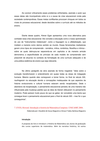 Ao concluir criticamente esses problemas enfrentados, assinala o autor que
essas ideias são incompatíveis entre si e a causa da crise educacional vivida pela
sociedade contemporânea. Essas metas conflitantes provocam choques em todos os
níveis do processo educacional, desde decisões sobre o currículo até os métodos de
ensino.
Diante desse quadro, Kieran Egan apresentou uma nova alternativa para
combater essa crise educacional. Ele concebe a educação como o nosso aprendizado
do uso de "instrumentos intelectuais", como a linguagem ou a alfabetização, que
moldam a maneira como damos sentido ao mundo. Essas ferramentas mediadoras
geram cinco tipos de compreensão - somática, mítica, romântica, filosófica e irônica -
sobre as quais debruçou-se separando-as em capítulos e de maneira amiúde
demonstrou a especificidade do princípio de cada modelo de compreensão sem
prescindir de situa-los no contexto da formatação de uma currículo adequado e de
uma prática sistêmica de ensino que seja relevante.
No último parágrafo da obra assinala de forma magistral: “ideia sobre a
evolução transformaram o entendimento em quase todas as áreas de indagação
humana. Mesmo quando eles começavam a tomar forma, no final do século XIX,
naufragaram na educação devido a concepções inadequadas de que aspectos da
historia evolucionaria e cultural humana estavam sendo recapitulados. Dede o
abandono da recapitulação, o pensamento educacional persistiu de uma maneira não
influenciada pela mudança padrão que as ideia de Darwin efetuaram no pensamento
moderno. Pode parecer muito pouco do que se gabar, ter concebido uma teoria que
consegue levar o pensamento educacional para o final do século XIX – mas foi o que
conseguimos”.
7. EVES, Howard. Introdução à história da Matemática.Campinas: UNICAMP, 2004.
Elaborada por: Claudete de Sousa Nogueira e Amauri Tadeu Barbosa Nogueira
Introdução
A proposta do livro é introduzir a História da Matemática aos alunos de graduação
dos cursos superiores de matemática. Além da narrativa histórica, há outros
 