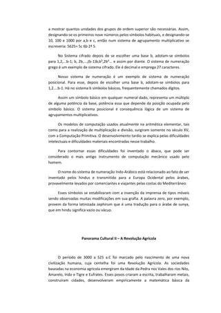 a mostrar quantos unidades dos grupos de ordem superior são necessárias. Assim,
designando-se os primeiros nove números pelos símbolos habituais, e designando-se
10, 100 e 1000 por a,b e c, então num sistema de agrupamento multiplicativo se
escreveria: 5625= 5c 6b 2ª 5.
No Sistema cifrado depois de se escolher uma base b, adotam-se símbolos
para 1,2,...b-1; b, 2b,...,(b-1)b,b²,2b²... e assim por diante. O sistema de numeração
grego é um exemplo de sistema cifrado. Ele é decimal e emprega 27 caracteres.
Nosso sistema de numeração é um exemplo de sistema de numeração
posicional. Para esse, depois de escolher uma base b, adotam-se símbolos para
1,2....b-1. Há no sistema b símbolos básicos, frequentemente chamados dígitos.
Assim um símbolo básico em qualquer numeral dado, representa um múltiplo
de alguma potência da base, potência essa que depende da posição ocupada pelo
símbolo básico. O sistema posicional é consequência lógica de um sistema de
agrupamentos multiplicativos.
Os modelos de computação usados atualmente na aritmética elementar, tais
como para a realização de multiplicação e divisão, surgiram somente no século XV,
com a Computação Primitiva. O desenvolvimento tardio se explica pelas dificuldades
intelectuais e dificuldades materiais encontradas nesse trabalho.
Para contornar essas dificuldades foi inventado o ábaco, que pode ser
considerado o mais antigo instrumento de computação mecânico usado pelo
homem.
O nome do sistema de numeração Indo-Arábico está relacionado ao fato de ser
inventado pelos hindus e transmitido para a Europa Ocidental pelos árabes,
provavelmente levados por comerciantes e viajantes pelas costas do Mediterrâneo.
Esses símbolos se estabilizaram com a invenção da imprensa de tipos móveis
sendo observadas muitas modificações em sua grafia. A palavra zero, por exemplo,
provem da forma latinizada zephirum que é uma tradução para o árabe de sunya,
que em hindu significa vazio ou vácuo.
Panorama Cultural II – A Revolução Agrícola
O período de 3000 a 525 a.C foi marcado pelo nascimento de uma nova
civilização humana, cuja centelha foi uma Revolução Agrícola. As sociedades
baseadas na economia agrícola emergiram da Idade da Pedra nos Vales dos rios Nilo,
Amarelo, Indo e Tigre e Eufrates. Esses povos criaram a escrita, trabalharam metais,
construíram cidades, desenvolveram empiricamente a matemática básica da
 