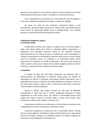 agrimensura, da engenharia e do comércio; e geraram classes superiores que tinham
tempo bastante de lazer para se deter e considerar os mistérios da natureza.
Com a capacidade de ler e escrever veio a necessidade de novas tecnologias, e
os primeiros engenheiros planejaram barragens e sistemas de irrigação.
Ao adotar um estilo de vida sedentário, construíram aldeias e vilas
permanentes e pequenas cidades cresceram ao redor do Nilo, onde desenvolveram
novas formas de organização política como as Cidades-Estados. Esse contexto
favoreceu o desenvolvimento das realizações científicas.
A Matemática Babilônica e Egípcia
2.1 O Oriente Antigo
A Matemática primitiva teve origem em algumas áreas do Oriente Antigo e
surge como ciência prática para assistir as atividades ligadas à agricultura e a
engenharia. Essas atividades requeriam cálculo de um calendário utilizável,
desenvolvimento de um sistema de pesos e medidas para serem empregados na
colheita, armazenamento e distribuição de alimentos entre outras; ou seja, a ênfase
inicial da matemática ocorreu na aritmética e na mensuração prática. Assim,
desenvolvem-se tendências no sentido da abstração e, até certo ponto, passou-se
então a estudar a ciência por si mesma. Dessa maneira a álgebra envolveu ao fim da
aritmética e a geometria teórica originou-se da mensuração.
2.2 Babilônia
As tábulas de argila têm sido fontes importantes nas pesquisas sobre o
desenvolvimento da Matemática na Babilônia Antiga graças ao trabalho de
arqueólogos em decifrar e interpretar muitas dessas tábulas matemáticas. Com a
capacidade de ler textos cuneiformes das tábulas babilônicas escavadas, concluiu-se
que essas dizem respeito a todas as fases e interesses da vida diária e percorrem
muitos períodos da história babilônica
Mesmo as tábulas mais antigas mostram um alto grau de habilidade
computacional e deixa claro que o sistema sexagesimal posicional já estava
estabelecido há muito tempo. Assim, fica evidente a familiaridade desses povos
antigos com todos os tipos de contratos legais e usuais, como faturas, notas
promissórias, créditos, juros simples e compostos, etc.
Os processos aritméticos eram efetuados com várias tábuas envolvendo as de
multiplicação, de inversos multiplicativos, quadrados e cubos...
A geometria babilônica se relacionava com a mensuração prática, marcada
pelo seu caráter algébrico. Os babilônios estavam familiarizados com as regras gerais
da área do triângulo, retângulo e do triângulo isósceles; do trapézio retângulo, do
volume de um paralelepípedo reto-retângulo, etc.
 