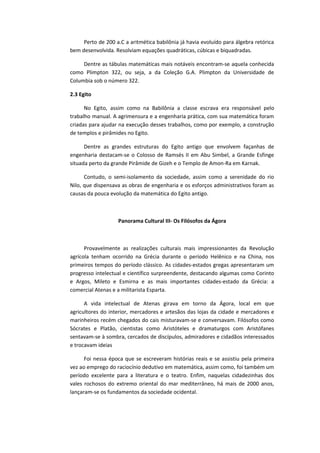 Perto de 200 a.C a aritmética babilônia já havia evoluído para álgebra retórica
bem desenvolvida. Resolviam equações quadráticas, cúbicas e biquadradas.
Dentre as tábulas matemáticas mais notáveis encontram-se aquela conhecida
como Plimpton 322, ou seja, a da Coleção G.A. Plimpton da Universidade de
Columbia sob o número 322.
2.3 Egito
No Egito, assim como na Babilônia a classe escrava era responsável pelo
trabalho manual. A agrimensura e a engenharia prática, com sua matemática foram
criadas para ajudar na execução desses trabalhos, como por exemplo, a construção
de templos e pirâmides no Egito.
Dentre as grandes estruturas do Egito antigo que envolvem façanhas de
engenharia destacam-se o Colosso de Ramsés II em Abu Simbel, a Grande Esfinge
situada perto da grande Pirâmide de Gizeh e o Templo de Amon-Ra em Karnak.
Contudo, o semi-isolamento da sociedade, assim como a serenidade do rio
Nilo, que dispensava as obras de engenharia e os esforços administrativos foram as
causas da pouca evolução da matemática do Egito antigo.
Panorama Cultural III- Os Filósofos da Ágora
Provavelmente as realizações culturais mais impressionantes da Revolução
agrícola tenham ocorrido na Grécia durante o período Helênico e na China, nos
primeiros tempos do período clássico. As cidades-estados gregas apresentaram um
progresso intelectual e científico surpreendente, destacando algumas como Corinto
e Argos, Mileto e Esmirna e as mais importantes cidades-estado da Grécia: a
comercial Atenas e a militarista Esparta.
A vida intelectual de Atenas girava em torno da Ágora, local em que
agricultores do interior, mercadores e artesãos das lojas da cidade e mercadores e
marinheiros recém chegados do cais misturavam-se e conversavam. Filósofos como
Sócrates e Platão, cientistas como Aristóteles e dramaturgos com Aristófanes
sentavam-se à sombra, cercados de discípulos, admiradores e cidadãos interessados
e trocavam ideias
Foi nessa época que se escreveram histórias reais e se assistiu pela primeira
vez ao emprego do raciocínio dedutivo em matemática, assim como, foi também um
período excelente para a literatura e o teatro. Enfim, naquelas cidadezinhas dos
vales rochosos do extremo oriental do mar mediterrâneo, há mais de 2000 anos,
lançaram-se os fundamentos da sociedade ocidental.
 
