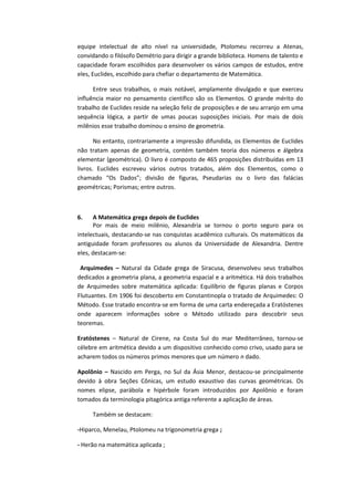 equipe intelectual de alto nível na universidade, Ptolomeu recorreu a Atenas,
convidando o filósofo Demétrio para dirigir a grande biblioteca. Homens de talento e
capacidade foram escolhidos para desenvolver os vários campos de estudos, entre
eles, Euclides, escolhido para chefiar o departamento de Matemática.
Entre seus trabalhos, o mais notável, amplamente divulgado e que exerceu
influência maior no pensamento científico são os Elementos. O grande mérito do
trabalho de Euclides reside na seleção feliz de proposições e de seu arranjo em uma
sequência lógica, a partir de umas poucas suposições iniciais. Por mais de dois
milênios esse trabalho dominou o ensino de geometria.
No entanto, contrariamente a impressão difundida, os Elementos de Euclides
não tratam apenas de geometria, contém também teoria dos números e álgebra
elementar (geométrica). O livro é composto de 465 proposições distribuídas em 13
livros. Euclides escreveu vários outros tratados, além dos Elementos, como o
chamado “Os Dados”; divisão de figuras, Pseudarias ou o livro das falácias
geométricas; Porismas; entre outros.
6. A Matemática grega depois de Euclides
Por mais de meio milênio, Alexandria se tornou o porto seguro para os
intelectuais, destacando-se nas conquistas acadêmico culturais. Os matemáticos da
antiguidade foram professores ou alunos da Universidade de Alexandria. Dentre
eles, destacam-se:
Arquimedes – Natural da Cidade grega de Siracusa, desenvolveu seus trabalhos
dedicados a geometria plana, a geometria espacial e a aritmética. Há dois trabalhos
de Arquimedes sobre matemática aplicada: Equilíbrio de figuras planas e Corpos
Flutuantes. Em 1906 foi descoberto em Constantinopla o tratado de Arquimedes: O
Método. Esse tratado encontra-se em forma de uma carta endereçada a Eratóstenes
onde aparecem informações sobre o Método utilizado para descobrir seus
teoremas.
Eratóstenes – Natural de Cirene, na Costa Sul do mar Mediterrâneo, tornou-se
célebre em aritmética devido a um dispositivo conhecido como crivo, usado para se
acharem todos os números primos menores que um número n dado.
Apolônio – Nascido em Perga, no Sul da Ásia Menor, destacou-se principalmente
devido à obra Seções Cônicas, um estudo exaustivo das curvas geométricas. Os
nomes elipse, parábola e hipérbole foram introduzidos por Apolônio e foram
tomados da terminologia pitagórica antiga referente a aplicação de áreas.
Também se destacam:
-Hiparco, Menelau, Ptolomeu na trigonometria grega ;
- Herão na matemática aplicada ;
 