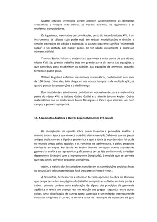 Quatro notáveis invenções vieram atender sucessivamente as demandas
crescentes: a notação indo-arábica, as frações decimais, os logaritmos e os
modernos computadores.
Os logaritmos, inventados por John Napier, perto do início do século XVII, é um
instrumento de cálculo cujo poder está em reduzir multiplicações e divisões a
simples operações de adição e subtração. A palavra logaritmo significa “número da
razão” e foi adotada por Napier depois de ter usado inicialmente a expressão
número artificial.
Thomas Harriot foi outro matemático que viveu a maior parte de sua vida no
século XVII. Seu grande trabalho trata em grande parte da teoria das equações, o
que contribuiu para estabelecer os padrões das equações de primeiro, segundo,
terceiro e quarto graus.
William Oughtred enfatizou os símbolos matemáticos, contribuindo com mais
de 150 deles. Entre eles, três chegaram aos nossos tempos: o de multiplicação, os
quatro pontos das proporções e o de diferença.
Dois importantes astrônomos contribuíram notavelmente para a matemática
perto do século XVII: o italiano Galileu Galilei e o alemão Johann Kepler. Outros
matemáticos que se destacaram foram Desargues e Pascal que abriram um novo
campo, a geometria projetiva.
10. A Geometria Analítica e Outros Desenvolvimentos Pré-Cálculo
Há divergências de opinião sobre quem inventou a geometria analítica e
mesmo sobra a época que merece o crédito dessa invenção. Sabemos que os gregos
antigos dedicaram-se a álgebra geométrica e que a ideia de coordenadas foi usada
no mundo antigo pelos egípcios e os romanos na agrimensura, e pelos gregos na
confecção de mapas. No século XIV Nicole Oresme antecipou outros aspectos da
geometria analítica ao representar graficamente certas leis, conformando a variável
dependente (latitude) com a independente (longitude), à medida que se permitia
que esta última sofresse pequenos acréscimos.
Assim, a maioria dos historiadores consideram as contribuições decisivas feitas
no século XVII pelos matemáticos René Descartes e Pierre Fermat .
A Geometria, de Descartes é o famoso terceiro apêndice da obra do Discurso,
que ocupa cerca de cem páginas do trabalho completo e se divide em três partes a
saber : primeira contém uma explanação de alguns dos princípios da geometria
algébrica e revela um avanço real em relação aos gregos ; segunda, entre outras
coisas, uma classificação de curvas agora superada e um método interessante de
construir tangentes a curvas, e terceira trata da resolução de equações de grau
 