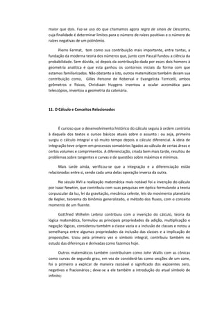 maior que dois. Faz-se uso do que chamamos agora regra de sinais de Descartes,
cuja finalidade é determinar limites para o número de raízes positivas e o número de
raízes negativas de um polinômio.
Pierre Fermat, tem como sua contribuição mais importante, entre tantas, a
fundação da moderna teoria dos números que, junto com Pascal fundou a ciência da
probabilidade. Sem dúvida, só depois da contribuição dada por esses dois homens à
geometria analítica é que esta ganhou os contornos iniciais da forma com que
estamos familiarizados. Não obstante a isto, outros matemáticos também deram sua
contribuição como, Gilles Persone de Roberval e Evangelista Torricelli, ambos
geômetros e físicos, Christiaan Huygens inventou a ocular acromática para
telescópios, inventou a geometria da catenária.
11. O Cálculo e Conceitos Relacionados
É curioso que o desenvolvimento histórico do cálculo seguiu à ordem contrária
à daquela dos textos e cursos básicos atuais sobre o assunto : ou seja, primeiro
surgiu o cálculo integral e só muito tempo depois o cálculo diferencial. A ideia de
integração teve origem em processos somatórios ligados ao cálculo de certas áreas e
certos volumes e comprimentos. A diferenciação, criada bem mais tarde, resultou de
problemas sobre tangentes e curvas e de questões sobre máximos e mínimos.
Mais tarde ainda, verificou-se que a integração e a diferenciação estão
relacionadas entre si, sendo cada uma delas operação inversa da outra.
No século XVII a realização matemática mais notável foi a invenção do cálculo
por Isaac Newton, que contribuiu com suas pesquisas em óptica formulando a teoria
corpuscular da luz, lei da gravitação, mecânica celeste, leis do movimento planetário
de Kepler, teorema do binômio generalizado, o método dos fluxos, com o conceito
momento de um fluente.
Gottfried Wilhelm Leibniz contribuiu com a invenção do cálculo, teoria da
lógica matemática, formulou as principais propriedades da adição, multiplicação e
negação lógicas, considerou também a classe vazia e a inclusão de classes e notou a
semelhança entre algumas propriedades da inclusão das classes e a implicação de
proposições. Usou pela primeira vez o símbolo integral, contribuiu também no
estudo das diferenças e derivadas como fazemos hoje.
Outros matemáticos também contribuíram como John Wallis com as cônicas
como curvas de segundo grau, em vez de considerá-las como secções de um cone,
foi o primeiro a explicar de maneira razoável o significado dos expoentes zero,
negativos e fracionários ; deve-se a ele também a introdução do atual símbolo de
infinito;
 
