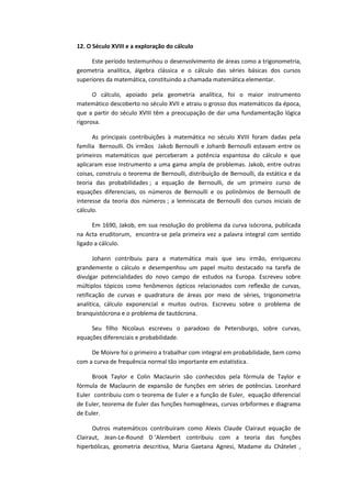 12. O Século XVIII e a exploração do cálculo
Este período testemunhou o desenvolvimento de áreas como a trigonometria,
geometria analítica, álgebra clássica e o cálculo das séries básicas dos cursos
superiores da matemática, constituindo a chamada matemática elementar.
O cálculo, apoiado pela geometria analítica, foi o maior instrumento
matemático descoberto no século XVII e atraiu o grosso dos matemáticos da época,
que a partir do século XVIII têm a preocupação de dar uma fundamentação lógica
rigorosa.
As principais contribuições à matemática no século XVIII foram dadas pela
família Bernoulli. Os irmãos Jakob Bernoulli e Johanb Bernoulli estavam entre os
primeiros matemáticos que perceberam a potência espantosa do cálculo e que
aplicaram esse instrumento a uma gama ampla de problemas. Jakob, entre outras
coisas, construiu o teorema de Bernoulli, distribuição de Bernoulli, da estática e da
teoria das probabilidades ; a equação de Bernoulli, de um primeiro curso de
equações diferenciais, os números de Bernoulli e os polinômios de Bernoulli de
interesse da teoria dos números ; a lemniscata de Bernoulli dos cursos iniciais de
cálculo.
Em 1690, Jakob, em sua resolução do problema da curva isócrona, publicada
na Acta eruditorum, encontra-se pela primeira vez a palavra integral com sentido
ligado a cálculo.
Johann contribuiu para a matemática mais que seu irmão, enriqueceu
grandemente o cálculo e desempenhou um papel muito destacado na tarefa de
divulgar potencialidades do novo campo de estudos na Europa. Escreveu sobre
múltiplos tópicos como fenômenos ópticos relacionados com reflexão de curvas,
retificação de curvas e quadratura de áreas por meio de séries, trigonometria
analítica, cálculo exponencial e muitos outros. Escreveu sobre o problema de
branquistócrona e o problema de tautócrona.
Seu filho Nicolaus escreveu o paradoxo de Petersburgo, sobre curvas,
equações diferenciais e probabilidade.
De Moivre foi o primeiro a trabalhar com integral em probabilidade, bem como
com a curva de frequência normal tão importante em estatística.
Brook Taylor e Colin Maclaurin são conhecidos pela fórmula de Taylor e
fórmula de Maclaurin de expansão de funções em séries de potências. Leonhard
Euler contribuiu com o teorema de Euler e a função de Euler, equação diferencial
de Euler, teorema de Euler das funções homogêneas, curvas orbiformes e diagrama
de Euler.
Outros matemáticos contribuíram como Alexis Claude Clairaut equação de
Clairaut, Jean-Le-Round D ‘Alembert contribuiu com a teoria das funções
hiperbólicas, geometria descritiva, Maria Gaetana Agnesi, Madame du Châtelet ,
 