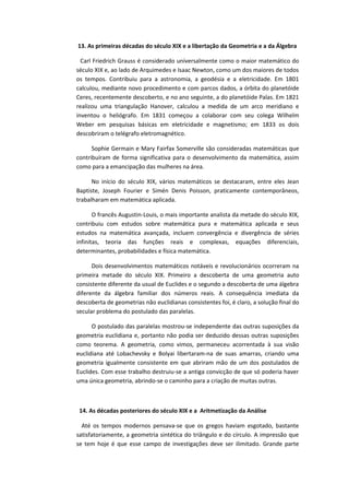 13. As primeiras décadas do século XIX e a libertação da Geometria e a da Álgebra
Carl Friedrich Grauss é considerado universalmente como o maior matemático do
século XIX e, ao lado de Arquimedes e Isaac Newton, como um dos maiores de todos
os tempos. Contribuiu para a astronomia, a geodésia e a eletricidade. Em 1801
calculou, mediante novo procedimento e com parcos dados, a órbita do planetóide
Ceres, recentemente descoberto, e no ano seguinte, a do planetóide Palas. Em 1821
realizou uma triangulação Hanover, calculou a medida de um arco meridiano e
inventou o heliógrafo. Em 1831 começou a colaborar com seu colega Wilhelm
Weber em pesquisas básicas em eletricidade e magnetismo; em 1833 os dois
descobriram o telégrafo eletromagnético.
Sophie Germain e Mary Fairfax Somerville são consideradas matemáticas que
contribuíram de forma significativa para o desenvolvimento da matemática, assim
como para a emancipação das mulheres na área.
No início do século XIX, vários matemáticos se destacaram, entre eles Jean
Baptiste, Joseph Fourier e Simén Denis Poisson, praticamente contemporâneos,
trabalharam em matemática aplicada.
O francês Augustin-Louis, o mais importante analista da metade do século XIX,
contribuiu com estudos sobre matemática pura e matemática aplicada e seus
estudos na matemática avançada, incluem convergência e divergência de séries
infinitas, teoria das funções reais e complexas, equações diferenciais,
determinantes, probabilidades e física matemática.
Dois desenvolvimentos matemáticos notáveis e revolucionários ocorreram na
primeira metade do século XIX. Primeiro a descoberta de uma geometria auto
consistente diferente da usual de Euclides e o segundo a descoberta de uma álgebra
diferente da álgebra familiar dos números reais. A consequência imediata da
descoberta de geometrias não euclidianas consistentes foi, é claro, a solução final do
secular problema do postulado das paralelas.
O postulado das paralelas mostrou-se independente das outras suposições da
geometria euclidiana e, portanto não podia ser deduzido dessas outras suposições
como teorema. A geometria, como vimos, permaneceu acorrentada à sua visão
euclidiana até Lobachevsky e Bolyai libertaram-na de suas amarras, criando uma
geometria igualmente consistente em que abriram mão de um dos postulados de
Euclides. Com esse trabalho destruiu-se a antiga convicção de que só poderia haver
uma única geometria, abrindo-se o caminho para a criação de muitas outras.
14. As décadas posteriores do século XIX e a Aritmetização da Análise
Até os tempos modernos pensava-se que os gregos haviam esgotado, bastante
satisfatoriamente, a geometria sintética do triângulo e do círculo. A impressão que
se tem hoje é que esse campo de investigações deve ser ilimitado. Grande parte
 