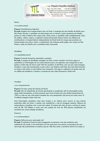 Sontra
www.sontra.com.br
O que é: Caminhoneiros high-tech
Por quê: Imagine uma transportadora que vai fazer a mudança de uma família do Recife para
São Paulo. Na ida, o caminhão vai abarrotado com os móveis e outros pertences da família,
porém na volta a história não é bem assim. Muita vezes, o caminhão volta completamente vazio.
Ou melhor, voltava. Agora, o aplicativo desenvolvido pela Sontra mostra aos milhares de
caminhoneiros e transportadoras independentes do Brasil onde há cargas que precisam ser
transportadas país afora. Assim, o caminhoneiro da mudança pode pegar uma carga em São
Paulo e voltar pra Recife com o caminhão cheio, faturando.
GuiaBolso
www.guiabolso.com.br
O que é: Controle financeiro automático e gratuito
Por quê: A equipe do GuiaBolso conseguiu um feito e tanto: transferir de forma segura e
automática as informações da sua conta bancária para um aplicativo que categoriza os seus
gastos e exibe tudo de forma super fácil de visualizar. E daí? Bom, uma vez que você consegue
visualizar o que está acontecendo e para onde o seu dinheiro está indo, fica mais fácil controlar
as coisas e até mudar os seus hábitos caso necessário. Até agora o aplicativo já ajudou mais de
um milhão de brasileiros a retomar o controle de suas vidas financeiras. Nada mal!
VivaReal
www.vivareal.com.br
O que é: O maior portal de imóveis do Brasil
Por quê: Site de classificado de imóveis geralmente é complicado, né? As informações muitas
vezes estão incompletas, as fotos parecem que foram tiradas com uma Kodak descartável de
1993 e a não ser que você queira somente dar uma pesquisada, não serve pra muita coisa. O
VivaReal conseguiu mudar tudo isso.
Com informações completas, fotos bem tiradas e um sistema para marcar os seus imóveis
preferidos além de iniciar o contato com imobiliárias, o site já conseguiu conectar milhares de
compradores e inquilinos com a casa dos sonhos. O sucesso tem sido tal que a startup já captou
mais de R$ 170 milhões e conta com uma equipe de mais de 200 pessoas espalhadas em
escritórios em várias cidades brasileiras.
Construct
www.constructapp.io
O que é: Software para construção civil
Por quê: O aplicativo Construct está conseguindo revolucionar uma das indústrias mais
tradicionais do mundo, a de construção civil. Se você parar pra pensar, os processos de uma
obra hoje são praticamente os mesmos que há 100 anos atrás: o escritório central cria todos os
 