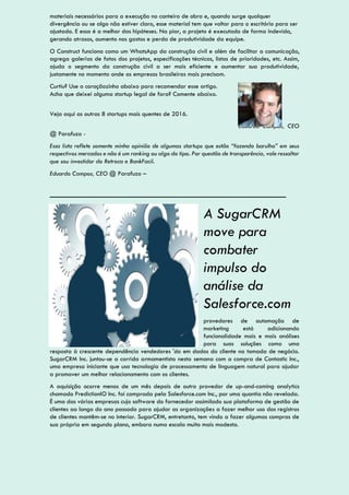 materiais necessários para a execução no canteiro de obra e, quando surge qualquer
divergência ou se algo não estiver claro, esse material tem que voltar para o escritório para ser
ajustado. E essa é a melhor das hipóteses. Na pior, a projeto é executado de forma indevida,
gerando atrasos, aumento nos gastos e perda de produtividade da equipe.
O Construct funciona como um WhatsApp da construção civil e além de facilitar a comunicação,
agrega galerias de fotos dos projetos, especificações técnicas, listas de prioridades, etc. Assim,
ajuda o segmento da construção civil a ser mais eficiente e aumentar sua produtividade,
justamente no momento onde as empresas brasileiras mais precisam.
Curtiu? Use o coraçãozinho abaixo para recomendar esse artigo.
Acha que deixei alguma startup legal de fora? Comente abaixo.
Veja aqui as outras 8 startups mais quentes de 2016.
Eduardo Campos, CEO
@ Parafuzo -
Essa lista reflete somente minha opinião de algumas startups que estão “fazendo barulho” em seus
respectivos mercados e não é um ranking ou algo do tipo. Por questão de transparência, vale ressaltar
que sou investidor do Retroca e BankFacil.
Eduardo Campos, CEO @ Parafuzo –
_______________________________
A SugarCRM
move para
combater
impulso do
análise da
Salesforce.com
provedores de automação de
marketing está adicionando
funcionalidade mais e mais análises
para suas soluções como uma
resposta à crescente dependência vendedores 'do em dados do cliente na tomada de negócio.
SugarCRM Inc. juntou-se a corrida armamentista nesta semana com a compra de Contastic Inc.,
uma empresa iniciante que usa tecnologia de processamento de linguagem natural para ajudar
a promover um melhor relacionamento com os clientes.
A aquisição ocorre menos de um mês depois de outro provedor de up-and-coming analytics
chamado PredictionIO Inc. foi comprada pela Salesforce.com Inc., por uma quantia não revelada.
É uma das várias empresas cujo software do fornecedor assimilado sua plataforma de gestão de
clientes ao longo do ano passado para ajudar as organizações a fazer melhor uso dos registros
de clientes mantêm-se no interior. SugarCRM, entretanto, tem vindo a fazer algumas compras de
sua própria em segundo plano, embora numa escala muito mais modesta.
 