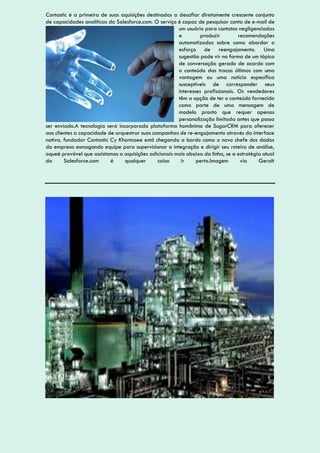 Contastic é a primeira de suas aquisições destinadas a desafiar diretamente crescente conjunto
de capacidades analíticas da Salesforce.com. O serviço é capaz de pesquisar conta de e-mail de
um usuário para contatos negligenciadas
e produzir recomendações
automatizadas sobre como abordar o
esforço de reengajamento. Uma
sugestão pode vir na forma de um tópico
de conversação gerado de acordo com
o conteúdo das trocas últimos com uma
vantagem ou uma notícia específica
susceptíveis de corresponder seus
interesses profissionais. Os vendedores
têm a opção de ter o conteúdo fornecido
como parte de uma mensagem de
modelo pronto que requer apenas
personalização limitada antes que possa
ser enviado.A tecnologia será incorporada plataforma homônimo de SugarCRM para oferecer
aos clientes a capacidade de orquestrar suas campanhas de re-engajamento através da interface
nativa. fundador Contastic Cy Khormaee está chegando a bordo como o novo chefe dos dados
da empresa esmagando equipe para supervisionar a integração e dirigir seu roteiro de análise,
oqueé provável que assistamos a aquisições adicionais mais abaixo da linha, se a estratégia atual
da Salesforce.com é qualquer coisa ir perto.Imagem via Geralt
 