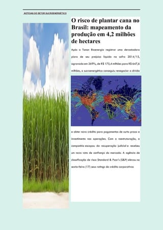 NOTÍCIAS DO SETOR SUCROENERGÉTICO
O risco de plantar cana no
Brasil: mapeamento da
produção em 4,2 milhões
de hectares
Após a Tonon Bioenergia registrar uma devastadora
piora de seu prejuízo líquido na safra 2014/15,
agravada em 269%, de R$ 175,4 milhões para R$ 647,6
milhões, a sucroenergética conseguiu renegociar a dívida
e obter novo crédito para pagamentos de curto prazo e
investimento nas operações. Com a reestruturação, a
companhia escapou da recuperação judicial e recebeu
um novo voto de confiança do mercado. A agência de
classificação de risco Standard & Poor’s (S&P) elevou na
sexta-feira (17) seus ratings de crédito corporativos
 