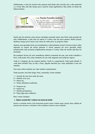 Infelizmente, a vida da maioria das pessoas está cheia até a borda com o não essencial
e o trivial. Elas não têm tempo para construir nada significativo. Elas estão no Modo de
Sobrevivência.
Muitos de nós estamos como pouca manteiga passada sobre uma fatia muito grande de
pão. Infelizmente, o pão nem ao menos é o nosso, mas de outra pessoa. Muitos poucos
dedicam tempo para tomar suas vidas de volta para as próprias mãos.
Apenas uma geração atrás, era socialmente e culturalmente normal vivermos nossas vidas
segundo as regras de outras pessoas. E várias pessoas da nova geração estão
perpetuando esse processo simplesmente porque é a única visão de mundo que lhes foi
ensinada.
De qualquer forma, há uma consciência coletiva crescente de que, com muito trabalho e
foco, você pode viver cada momento da sua vida segundo suas próprias regras.
Você é o designer de seu próprio destino. Você é o responsável. Você pode decidir. E
você deve decidir! Pois, se não o fizer, alguém decidirá por você. Indecisão é uma má
decisão.
Com esta rotina matinal, sua vida mudará rapidamente.
Pode parecer uma lista longa. Mas, resumindo, é bem simples:
1 – Acorde de uma boa noite de sono;
2 – Medite e/ou ore;
3 – Mexa-se;
4 – Coma alimentos saudáveis;
5 – Prepare-se;
6 – Inspire-se;
7 – Ganhe perspectiva;
8 – Faça algo para melhorar.
Bom, vamos começar:
1. TENHA SAUDÁVEIS 7 HORAS OU MAIS DE SONO
Encare a verdade: dormir é tão importante quanto comer e beber água. Apesar disso, milhões de
pessoas não dormem o suficiente e têm problemas malucos como resultado.
 