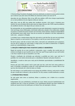 A Nacional Sleep Foundation (fundação americana dedicada ao estudo do sono) conduziu estudos
que revelaram que pelo menos 50 milhões de americanos sofrem com mais de 70
desordens do sono diferentes. Não só isso, 60% dos adultos e 69% das crianças experimentam
um ou mais problemas de sono algumas noites por semana.
Além disso, mais de 40% dos adultos têm sonolência durante o dia severa o bastante para
interferir em suas atividades diárias pelo menos em alguns dias por mês. E 20% reporta problemas
de sonolência durante o dia alguns dias por semana ou mais.
Em contrapartida, ter uma quantidade saudável de sono está relacionado a aumento da memória,
vida mais longa, menos inflamações, criatividade melhorada, atenção e foco melhorados, redução
na gordura e aumento de massa muscular com exercícios, menos estresse, redução da dependência
de estimulantes (como café), menor riscos de se envolver em acidentes e de sofrer depressão (e
muito mais… pesquise no Google).
A verdade é que o restante deste artigo não vale nada se você não fizer do sono uma prioridade.
Quem se importa se você acorda às 5 da manhã, se você foi pra cama três horas antes?
Se dormir pouco, você não vai durar muito. Claro, você pode usar estimulantes para compensar,
mas isso não se sustenta por muito tempo. A longo prazo, sua saúde irá desmoronar. O objetivo
precisa ser sustentabilidade a longo prazo.
2. ORAÇÃO E MEDITAÇÃO PARA FACILITAR CLAREZA E ABUNDÂNCIA
Depois de acordar de um sono saudável e restaurador, rezar e meditar são cruciais para se
orientar em direção ao que é positivo em sua vida. E por que? Porque aquilo em que você mantém
o seu foco é aquilo em que se expandirá a sua vida.
Oração e meditação são atividades que estimulam a gratidão por tudo o que você tem. E
gratidão é ter uma mente estruturada para a abundância. Quando você pensa focado na
abundância, o mundo se abre para você, pois há ilimitadas oportunidades e possibilidades lhe
esperando.
Pessoas são como ímãs: quando você é grato pelo que tem, você atrai mais coisas positivas e
boas. A Gratidão é contagiosa e pode ser a mais importante chave para o sucesso. Não é à toa
que tem sido chamada de a mãe de todas as virtudes.
Se você começar a sua manhã pondo-se num espaço de gratidão e clareza, você atrairá o melhor
do que o mundo tem a oferecer, e não se distrairá. Por isso, comece a manhã meditando e orando.
3. ATIVIDADE FÍSICA PESADA
Se você quiser estar entre os saudáveis, felizes e produtivos, crie o hábito de se exercitar
regularmente.
Independente das suas preferências, movimente seu corpo. Muitos procuram imediatamente uma
academia para pôr o corpo em movimento. Já eu recentemente descobri que fazer trabalhos no
jardim por poucas horas de manhã gera um intenso fluxo de inspiração e clareza.
 