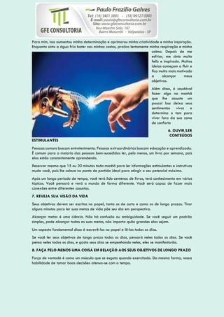 Para mim, isso aumentou minha determinação e aprimorou minha criatividade e minha inspiração.
Enquanto sinto a água fria bater nas minhas costas, pratico lentamente minha respiração e minha
calma. Depois de me
esfriar, me sinto muito
feliz e inspirado. Muitas
ideias começam a fluir e
fico muito mais motivado
a alcançar meus
objetivos.
Além disso, é saudável
fazer algo na manhã
que lhe assuste um
pouco! Isso deixa seus
sentimentos vivos e
determina o tom para
viver fora da sua zona
de conforto
6. OUVIR/LER
CONTEÚDOS
ESTIMULANTES
Pessoas comuns buscam entretenimento. Pessoas extraordinárias buscam educação e aprendizado.
É comum para a maioria das pessoas bem-sucedidas ler, pelo menos, um livro por semana, pois
elas estão constantemente aprendendo.
Reservar mesmo que 15 ou 30 minutos toda manhã para ler informações estimulantes e instrutivas
muda você, pois lhe coloca no ponto de partida ideal para atingir o seu potencial máximo.
Após um longo período de tempo, você terá lido centenas de livros, terá conhecimento em vários
tópicos. Você pensará e verá o mundo de forma diferente. Você será capaz de fazer mais
conexões entre diferentes assuntos.
7. REVEJA SUA VISÃO DA VIDA
Seus objetivos devem ser escritos no papel, tanto os de curto e como os de longo prazos. Tirar
alguns minutos para ler suas metas de vida põe seu dia em perspectiva.
Alcançar metas é uma ciência. Não há confusão ou ambiguidade. Se você seguir um padrão
simples, pode alcançar todas as suas metas, não importa quão grandes elas sejam.
Um aspecto fundamental disso é escrevê-los no papel e lê-los todos os dias.
Se você ler seus objetivos de longo prazo todos os dias, pensará neles todos os dias. Se você
pensa neles todos os dias, e gasta seus dias se empenhando neles, eles se manifestarão.
8. FAÇA PELO MENOS UMA COISA EM RELAÇÃO AOS SEUS OBJETIVOS DE LONGO PRAZO
Força de vontade é como um músculo que se esgota quando exercitado. Da mesma forma, nossa
habilidade de tomar boas decisões atenua-se com o tempo.
 