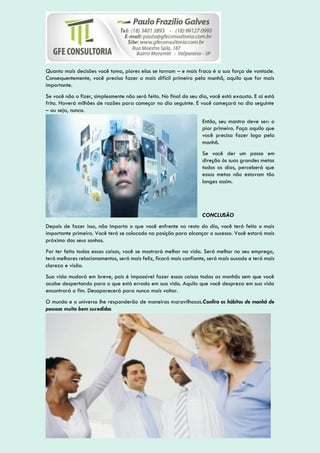 Quanto mais decisões você toma, piores elas se tornam – e mais fraca é a sua força de vontade.
Consequentemente, você precisa fazer o mais difícil primeiro pela manhã, aquilo que for mais
importante.
Se você não o fizer, simplesmente não será feito. No final do seu dia, você está exausto. E aí está
frito. Haverá milhões de razões para começar no dia seguinte. E você começará no dia seguinte
– ou seja, nunca.
Então, seu mantra deve ser: o
pior primeiro. Faça aquilo que
você precisa fazer logo pela
manhã.
Se você der um passo em
direção às suas grandes metas
todos os dias, perceberá que
essas metas não estavam tão
longes assim.
CONCLUSÃO
Depois de fazer isso, não importa o que você enfrente no resto do dia, você terá feito o mais
importante primeiro. Você terá se colocado na posição para alcançar o sucesso. Você estará mais
próximo dos seus sonhos.
Por ter feito todas essas coisas, você se mostrará melhor na vida. Será melhor no seu emprego,
terá melhores relacionamentos, será mais feliz, ficará mais confiante, será mais ousado e terá mais
clareza e visão.
Sua vida mudará em breve, pois é impossível fazer essas coisas todas as manhãs sem que você
acabe despertando para o que está errado em sua vida. Aquilo que você despreza em sua vida
encontrará o fim. Desaparecerá para nunca mais voltar.
O mundo e o universo lhe responderão de maneiras maravilhosas.Confira os hábitos de manhã de
pessoas muito bem sucedidas
 