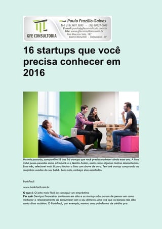16 startups que você
precisa conhecer em
2016
No mês passado, compartilhei 8 das 16 startups que você precisa conhecer ainda esse ano. A lista
inclui pesos-pesados como a Nubank e o Quinto Andar, assim como algumas ilustres desconhecias.
Esse mês, selecionei mais 8 para fechar a lista com chave de ouro. Tem até startup comprando as
roupinhas usadas do seu bebê. Sem mais, conheça elas escolhidas:
BankFacil
www.bankfacil.com.br
O que é: O jeito mais fácil de conseguir um empréstimo
Por quê: Serviços financeiros continuam em alta e as startups não param de pensar em como
melhorar o relacionamento do consumidor com o seu dinheiro, uma vez que os bancos não dão
conta disso sozinhos. O BankFacil, por exemplo, montou uma paltaforma de crédito pra
 