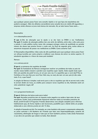 que qualquer pessoa possa fazer uma consulta rápida e ver que tipos de empréstimos ela
poderia conseguir. Além da altíssima conveniência (uma consulta leva em média 60 segundos), a
empresa ainda oferece os juros mais baixos do mercado. Ah, se todo banco fosse assim…
Descomplica
www.descomplica.com.br
O que é: Site de educação que te ajuda a se dar bem no ENEM e nos Vestibulares
Por quê: O modelo de educação pública tem uma série de defeitos, entre eles o alto custo para
o estado. A rede pública muitas vezes não consegue entregar ensino de qualidade ao grande
número de alunos que precisa formar a cada ano. Ao final do segundo gráu, muitos alunos se
encontram incapazes de passar nos vestibulares ou ENEM. Como consertar isso?
O Descomplica disponibiliza video aulas de alta qualidade para que qualquer aluno possa fazer
um reforço/cursinho por conta própria e melhorar suas chances de entrar no ensino superior. O
estudante agradece e o futuro do nosso país também!
Retroca
www.retroca.com.br
O que é: e-commerce de roupinhas de bebê
Por quê: Os fundadores do Retroca conseguiram resolver um problema de todos os pais do
mundo: nossos bebês crescem e perdem suas roupinhas super rápido. Sabe aquele body super
fofo com pezinho de pato? Já era, só vai usar uma vez. E o sapatinho que a vovó deu? Põe no
Carlinhos e tira uma foto pra vovó ficar feliz mas, na real, ele nem vai usar pois já não cabe
mais. E aí, o que fazer?
A solução do Retroca é simples: você envia para o site as roupinhas que não te servem mais e eles
te enviam dindin em troca, ou crédito para comprar novas roupinhas no site, fechando assim um
ciclo sustentável. Legal, né?
Vivenda
www.programavivenda.com
O que é: Reformas de baixo-custo para todos!
Por quê: Moradias precárias tem um impacto muito negativo na saúde e bem estar de seus
moradores. Porém, seria praticamente impossível reformar todas as moradias precárias do
Brasil, certo? Errado! O Programa Vivenda desenvolveu uma solução completa para reformas
habitacionais que, de forma rápida e sem burocracia, possibilita que o cliente tenha um projeto
elaborado e uma reforma pronta em até 15 dias.
A solução é baseada em kits. Por exemplo, se o meu banheiro não possui o saneamento adequado,
eu posso contratar o Kit Banheiro da Vivenda que inlcui uma impermeabilização, conserto de
vazamentos, eliminação de fungos e tudo que um bom banheiro precisa. E eles ainda fiananciam
a sua obra em parcelas que cabem no bolso. Bom demais!
 