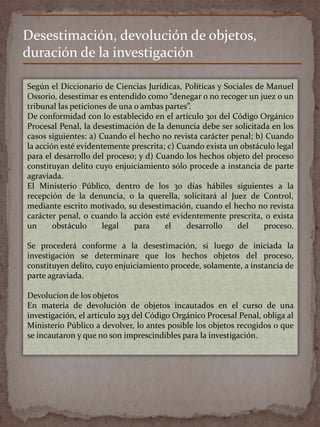 Desestimación, devolución de objetos,
duración de la investigación
Según el Diccionario de Ciencias Jurídicas, Políticas y Sociales de Manuel
Ossorio, desestimar es entendido como “denegar o no recoger un juez o un
tribunal las peticiones de una o ambas partes”.
De conformidad con lo establecido en el artículo 301 del Código Orgánico
Procesal Penal, la desestimación de la denuncia debe ser solicitada en los
casos siguientes: a) Cuando el hecho no revista carácter penal; b) Cuando
la acción esté evidentemente prescrita; c) Cuando exista un obstáculo legal
para el desarrollo del proceso; y d) Cuando los hechos objeto del proceso
constituyan delito cuyo enjuiciamiento sólo procede a instancia de parte
agraviada.
El Ministerio Público, dentro de los 30 días hábiles siguientes a la
recepción de la denuncia, o la querella, solicitará al Juez de Control,
mediante escrito motivado, su desestimación, cuando el hecho no revista
carácter penal, o cuando la acción esté evidentemente prescrita, o exista
un obstáculo legal para el desarrollo del proceso.
Se procederá conforme a la desestimación, si luego de iniciada la
investigación se determinare que los hechos objetos del proceso,
constituyen delito, cuyo enjuiciamiento procede, solamente, a instancia de
parte agraviada.
Devolucion de los objetos
En materia de devolución de objetos incautados en el curso de una
investigación, el artículo 293 del Código Orgánico Procesal Penal, obliga al
Ministerio Público a devolver, lo antes posible los objetos recogidos o que
se incautaron y que no son imprescindibles para la investigación.
 