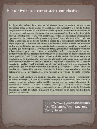 El archivo fiscal como acto conclusivo
La figura del archivo fiscal, dentro del sistema penal venezolano, se encuentra
enmarcada sobre las bases legales en los artículos 108 numeral 5º y el 315 del Código
Orgánico Procesal Penal, los cuales establecen la figura del archivo fiscal, el contexto de
dichos preceptos legales, se observa que los mismos responde al desenvolvimiento de la
fase de investigación, y una vez desarrollada todas las actividades investigativas
oportunos al caso determinado y, no se tengan suficientes elementos de convicción
sobre la existencia de un hecho punible, o acerca de la participación determinada de
algún sujeto en la comisión del delito; o de existir el hecho punible, no existieren
atribuciones suficientes para acusar a un individuo como autor o partícipe, teniendo en
cuarenta que de la etapa de la investigación nazca alguna causal que haga procedente el
sobreseimiento, pero que coexista la posibilidad real y concreta de incorporar
posteriormente nuevas fuentes de prueba capaces de esclarecer los hechos objeto de la
investigación, el Fiscal del Ministerio Publico, tendrá la facultad de estimar como acto
conclusivo de la investigación que no hay elementos suficientes para solicitar el
ensuciamiento público del presunto imputado mediante la acusación, en tal sentido
decretará el archivo fiscal, mediante una decisión motivada en la cual explanará la
presunción que no existen elementos suficientes para ejercer la acción penal, en
nombre del Estado. Una vez que el Ministerio Público, haya resuelto archivar las
actuaciones de la investigación deberá notificar a la victima de dicha decisión.
El archivo fiscal, instituye una única averiguación, es decir, que esta se refiere siempre
al mismo investigado, el cual no es exento y que puede ser sometido nuevamente al
proceso penal, del mismo hecho punible, cuando emerjan nuevos elementos, de
convicción o cuando lo solicite la víctima, visto que el archivo fiscal se reviste
exclusivamente en motivos reales, ya que este lo acuerda el funcionario del Ministerio
Publico, por la falta de certeza en la autoría en la comisiòn de un hecho punible de una
personal determinada.
http://www.tsj.gov.ve/decisiones
/scp/Diciembre/474-51212-2012-
C12-153.html
 