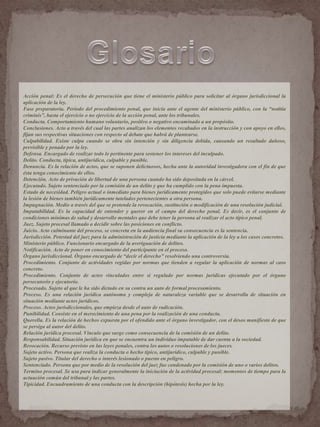 Acción penal: Es el derecho de persecución que tiene el ministerio público para solicitar al órgano jurisdiccional la
aplicación de la ley.
Fase preparatoria. Periodo del procedimiento penal, que inicia ante el agente del ministerio público, con la “notitia
criminis”, hasta el ejercicio o no ejercicio de la acción penal, ante los tribunales.
Conducta. Comportamiento humano voluntario, positivo o negativo encaminado a un propósito.
Conclusiones. Acto a través del cual las partes analizan los elementos recabados en la instrucción y con apoyo en ellos,
fijan sus respectivas situaciones con respecto al debate que habrá de plantearse.
Culpabilidad. Existe culpa cuando se obra sin intención y sin diligencia debida, causando un resultado dañoso,
previsible y penado por la ley.
Defensa. Encargado de realizar todo lo pertinente para sostener los intereses del inculpado.
Delito. Conducta, típica, antijurídica, culpable y punible.
Denuncia. Es la relación de actos, que se suponen delictuosos, hecha ante la autoridad investigadora con el fin de que
ésta tenga conocimiento de ellos.
Detención. Acto de privación de libertad de una persona cuando ha sido depositada en la cárcel.
Ejecutado. Sujeto sentenciado por la comisión de un delito y que ha cumplido con la pena impuesta.
Estado de necesidad. Peligro actual o inmediato para bienes jurídicamente protegidos que solo puede evitarse mediante
la lesión de bienes también jurídicamente tutelados pertenecientes a otra persona.
Impugnación. Medio a través del que se pretende la revocación, sustitución o modificación de una resolución judicial.
Imputabilidad. Es la capacidad de entender y querer en el campo del derecho penal. Es decir, es el conjunto de
condiciones mínimas de salud y desarrollo mentales que debe tener la persona al realizar el acto típico penal.
Juez. Sujeto procesal llamado a decidir sobre las posiciones en conflicto.
Juicio. Acto culminante del proceso, se concreta en la audiencia final su consecuencia es la sentencia.
Jurisdicción. Potestad del juez para la administración de justicia mediante la aplicación de la ley a los casos concretos.
Ministerio público. Funcionario encargado de la averiguación de delitos.
Notificación. Acto de poner en conocimiento del participante en el proceso.
Órgano jurisdiccional. Órgano encargado de “decir el derecho” resolviendo una controversia.
Procedimiento. Conjunto de actividades regidas por normas que tienden a regular la aplicación de normas al caso
concreto.
Procedimiento. Conjunto de actos vinculados entre sí regulado por normas jurídicas ejecutado por el órgano
persecutorio y ejecutorio.
Procesado. Sujeto al que le ha sido dictado en su contra un auto de formal procesamiento.
Proceso. Es una relación jurídica autónoma y compleja de naturaleza variable que se desarrolla de situación en
situación mediante actos jurídicos.
Proceso. Actos jurisdiccionales, que empieza desde el auto de radicación.
Punibilidad. Consiste en el merecimiento de una pena por la realización de una conducta.
Querella. Es la relación de hechos expuesta por el ofendido ante el órgano investigador, con el deseo manifiesto de que
se persiga al autor del delito.
Relación jurídica procesal. Vínculo que surge como consecuencia de la comisión de un delito.
Responsabilidad. Situación jurídica en que se encuentra un individuo imputable de dar cuenta a la sociedad.
Revocación. Recurso previsto en las leyes penales, contra los autos o resoluciones de los jueces.
Sujeto activo. Persona que realiza la conducta o hecho típico, antijurídico, culpable y punible.
Sujeto pasivo. Titular del derecho o interés lesionado o puesto en peligro.
Sentenciado. Persona que por medio de la resolución del juez fue condenado por la comisión de uno o varios delitos.
Termino procesal. Se usa para indicar generalmente la iniciación de la actividad procesal; momentos de tiempo para la
actuación común del tribunal y las partes.
Tipicidad. Encuadramiento de una conducta con la descripción (hipótesis) hecha por la ley.
 