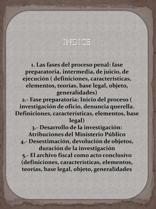 1. Las fases del proceso penal: fase
preparatoria, intermedia, de juicio, de
ejecución ( definiciones, características,
elementos, teorías, base legal, objeto,
generalidades)
2.- Fase preparatoria: Inicio del proceso (
investigación de oficio, denuncia querella.
Definiciones, características, elementos, base
legal)
3.- Desarrollo de la investigación:
Atribuciones del Ministerio Público
4.- Desestimación, devolución de objetos,
duración de la investigación
5.- El archivo fiscal como acto conclusivo
(definiciones, características, elementos,
teorías, base legal, objeto, generalidades
 