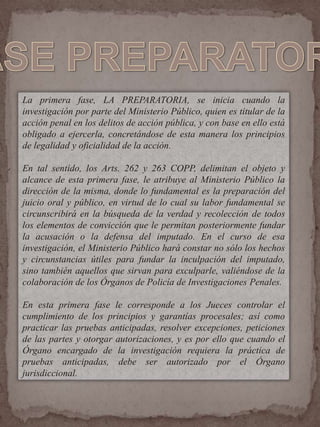 La primera fase, LA PREPARATORIA, se inicia cuando la
investigación por parte del Ministerio Público, quien es titular de la
acción penal en los delitos de acción pública, y con base en ello está
obligado a ejercerla, concretándose de esta manera los principios
de legalidad y oficialidad de la acción.
En tal sentido, los Arts. 262 y 263 COPP, delimitan el objeto y
alcance de esta primera fase, le atribuye al Ministerio Público la
dirección de la misma, donde lo fundamental es la preparación del
juicio oral y público, en virtud de lo cual su labor fundamental se
circunscribirá en la búsqueda de la verdad y recolección de todos
los elementos de convicción que le permitan posteriormente fundar
la acusación o la defensa del imputado. En el curso de esa
investigación, el Ministerio Público hará constar no sólo los hechos
y circunstancias útiles para fundar la inculpación del imputado,
sino también aquellos que sirvan para exculparle, valiéndose de la
colaboración de los Órganos de Policía de Investigaciones Penales.
En esta primera fase le corresponde a los Jueces controlar el
cumplimiento de los principios y garantías procesales; así como
practicar las pruebas anticipadas, resolver excepciones, peticiones
de las partes y otorgar autorizaciones, y es por ello que cuando el
Órgano encargado de la investigación requiera la práctica de
pruebas anticipadas, debe ser autorizado por el Órgano
jurisdiccional.
 