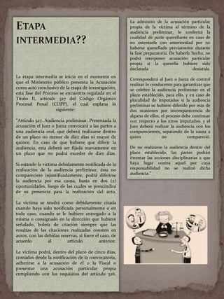 ETAPA
INTERMEDIA??
La etapa intermedia se inicia en el momento en
que el Ministerio público presenta la Acusación
como acto conclusivo de la etapa de investigación,
esta fase del Proceso se encuentra regulada en el
Titulo II, artículo 327 del Código Orgánico
Procesal Penal (COPP), el cual explana lo
siguiente:
“Artículo 327. Audiencia preliminar. Presentada la
acusación el Juez o Jueza convocará a las partes a
una audiencia oral, que deberá realizarse dentro
de un plazo no menor de diez días ni mayor de
quince. En caso de que hubiere que diferir la
audiencia, esta deberá ser fijada nuevamente en
un plazo que no podrá exceder de diez días.
Si estando la víctima debidamente notificada de la
realización de la audiencia preliminar, ésta no
compareciere injustificadamente, podrá diferirse
la audiencia por esa causa, hasta en dos (2)
oportunidades, luego de las cuales se prescindirá
de su presencia para la realización del acto.
La victima se tendrá como debidamente citada
cuando haya sido notificada personalmente o en
todo caso, cuando se le hubiere entregado a la
misma o consignado en la dirección que hubiere
señalado, boleta de citación siempre que las
resultas de las citaciones realizadas consten en
autos, con las debidas reservas, si fuere el caso, de
acuerdo al artículo anterior.
La víctima podrá, dentro del plazo de cinco días,
contados desde la notificación de la convocatoria,
adherirse a la acusación de el o la Fiscal o
presentar una acusación particular propia
cumpliendo con los requisitos del artículo 326.
La admisión de la acusación particular
propia de la víctima al término de la
audiencia preliminar, le conferirá la
cualidad de parte querellante en caso de
no ostentarla con anterioridad por no
haberse querellado previamente durante
la fase preparatoria. De haberlo hecho, no
podrá interponer acusación particular
propia si la querella hubiere sido
declarada desistida.
Corresponderá al Juez o Jueza de control
realizar lo conducente para garantizar que
se celebre la audiencia preliminar en el
plazo establecido, para ello, y en caso de
pluralidad de imputados si la audiencia
preliminar se hubiere diferido por más de
dos ocasiones por incomparecencia de
alguno de ellos, el proceso debe continuar
con respecto a los otros imputados, y el
Juez deberá realizar la audiencia con los
comparecientes, separando de la causa a
quien no compareció.
De no realizarse la audiencia dentro del
plazo establecido, las partes podrán
intentar las acciones disciplinarias a que
haya lugar contra aquel por cuya
responsabilidad no se realizó dicha
audiencia.”
 
