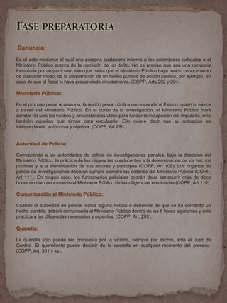 FASE PREPARATORIA
Denuncia:
Es el acto mediante el cual una persona cualquiera informa a las autoridades judiciales o al
Ministerio Público acerca de la comisión de un delito. No es preciso que sea una denuncia
formulada por un particular, sino que basta que el Ministerio Público haya tenido conocimiento
de cualquier modo, de la perpetración de un hecho punible de acción pública, por ejemplo, en
caso de que el fiscal lo haya presenciado directamente. (COPP, Arts 292 y 294).
Ministerio Público:
En el proceso penal acusatorio, la acción penal pública corresponde al Estado, quien la ejerce
a través del Ministerio Público. En el curso de la investigación, el Ministerio Público hará
constar no sólo los hechos y circunstancias útiles para fundar la inculpación del imputado, sino
también aquellas que sirvan para exculparle. Ello quiere decir que su actuación es
independiente, autónoma y objetiva. (COPP, Art 290.)
Autoridad de Policía:
Corresponde a las autoridades de policía de investigaciones penales, bajo la dirección del
Ministerio Público, la práctica de las diligencias conducentes a la determinación de los hechos
punibles y a la identificación de sus autores y partícipes (COPP, Art 108). Los órganos de
policía de investigaciones deberán cumplir siempre las órdenes del Ministerio Público (COPP,
Art 111). En ningún caso, los funcionarios policiales podrán dejar transcurrir más de doce
horas sin dar conocimiento al Ministerio Público de las diligencias efectuadas (COPP, Art 110).
Comunicación al Ministerio Público:
Cuando la autoridad de policía reciba alguna noticia o denuncia de que se ha cometido un
hecho punible, deberá comunicarla al Ministerio Público dentro de las 8 horas siguientes y sólo
practicará las diligencias necesarias y urgentes. (COPP, Art. 293).
Querella:
La querella sólo puede ser propuesta por la víctima, siempre por escrito, ante el Juez de
Control. El querellante puede desistir de la querella en cualquier momento del proceso.
(COPP, Art. 301 y ss).
 
