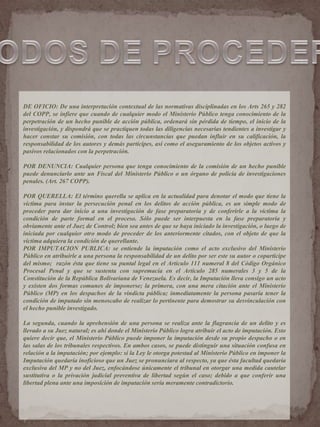 DE OFICIO: De una interpretación contextual de las normativas disciplinadas en los Arts 265 y 282
del COPP, se infiere que cuando de cualquier modo el Ministerio Público tenga conocimiento de la
perpetración de un hecho punible de acción pública, ordenará sin pérdida de tiempo, el inicio de la
investigación, y dispondrá que se practiquen todas las diligencias necesarias tendientes a investigar y
hacer constar su comisión, con todas las circunstancias que puedan influir en su calificación, la
responsabilidad de los autores y demás partícipes, así como el aseguramiento de los objetos activos y
pasivos relacionados con la perpetración.
POR DENUNCIA: Cualquier persona que tenga conocimiento de la comisión de un hecho punible
puede denunciarlo ante un Fiscal del Ministerio Público o un órgano de policía de investigaciones
penales. (Art. 267 COPP).
POR QUERELLA: El término querella se aplica en la actualidad para denotar el modo que tiene la
víctima para instar la persecución penal en los delitos de acción pública, es un simple modo de
proceder para dar inicio a una investigación de fase preparatoria y de conferirle a la víctima la
condición de parte formal en el proceso. Sólo puede ser interpuesta en la fase preparatoria y
obviamente ante el Juez de Control; bien sea antes de que se haya iniciado la investigación, o luego de
iniciada por cualquier otro modo de proceder de los anteriormente citados, con el objeto de que la
víctima adquiera la condición de querellante.
POR IMPUTACION PUBLICA: se entiende la imputación como el acto exclusivo del Ministerio
Público en atribuirle a una persona la responsabilidad de un delito por ser este su autor o coparticipe
del mismo; razón ésta que tiene su puntal legal en el Artículo 111 numeral 8 del Código Orgánico
Procesal Penal y que se sustenta con supremacía en el Artículo 285 numerales 3 y 5 de la
Constitución de la República Bolivariana de Venezuela. Es decir, la Imputación lleva consigo un acto
y existen dos formas comunes de imponerse; la primera, con una mera citación ante el Ministerio
Público (MP) en los despachos de la vindicta pública; inmediatamente la persona pasaría tener la
condición de imputado sin menoscabo de realizar lo pertinente para demostrar su desvinculación con
el hecho punible investigado.
La segunda, cuando la aprehensión de una persona se realiza ante la flagrancia de un delito y es
llevado a su Juez natural; es ahí donde el Ministerio Público logra atribuir el acto de imputación. Esto
quiere decir que, el Ministerio Público puede imponer la imputación desde su propio despacho o en
las salas de los tribunales respectivos. En ambos casos, se puede distinguir una situación confusa en
relación a la imputación; por ejemplo: si la Ley le otorga potestad al Ministerio Público en imponer la
Imputación quedaría inoficioso que un Juez se pronunciara al respecto, ya que ésta facultad quedaría
exclusiva del MP y no del Juez, enfocándose únicamente el tribunal en otorgar una medida cautelar
sustitutiva o la privación judicial preventiva de libertad según el caso; debido a que conferir una
libertad plena ante una imposición de imputación sería meramente contradictorio.
 