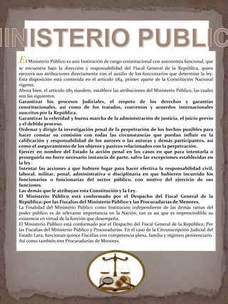 El Ministerio Público es una Institución de rango constitucional con autonomía funcional, que
se encuentra bajo la dirección y responsabilidad del Fiscal General de la República, quien
ejercerá sus atribuciones directamente con el auxilio de los funcionarios que determine la ley.
Esta disposición está contenida en el artículo 284, primer aparte de la Constitución Nacional
vigente.
Ahora bien, el artículo 285 ejusdem, establece las atribuciones del Ministerio Público, las cuales
son las siguientes:
Garantizar los procesos Judiciales, el respeto de los derechos y garantías
constitucionales, así como de los tratados, convenios y acuerdos internacionales
suscritos por la República.
Garantizar la celeridad y buena marcha de la administración de justicia, el juicio previo
y el debido proceso.
Ordenar y dirigir la investigación penal de la perpetración de los hechos punibles para
hacer constar su comisión con todas las circunstancias que puedan influir en la
calificación y responsabilidad de los autores o las autoras y demás participantes, así
como el aseguramiento de los objetos y pasivos relacionados con la perpetración.
Ejercer en nombre del Estado la acción penal en los casos en que para intentarla o
proseguirla no fuere necesario instancia de parte, salvo las excepciones establecidas en
la ley.
Intentar las acciones a que hubiere lugar para hacer efectiva la responsabilidad civil,
laboral, militar, penal, administrativa o disciplinaria en que hubieren incurrido los
funcionarios o funcionarias del sector público, con motivo del ejercicio de sus
funciones.
Las demás que le atribuyan esta Constitución y la Ley.
El Ministerio Público está conformado por el Despacho del Fiscal General de la
República; por las Fiscalías del Ministerio Público y las Procuradurías de Menores.
La Finalidad del Ministerio Público como Institución independiente de las demás ramas del
poder público es de relevante importancia en la Nación, tan es así que es imprescindible su
existencia en virtud de la función que desempeña.
El Ministerio Público está conformado por el Despacho del Fiscal General de la República; Por
las Fiscalías del Ministerio Público y Procuradurías. En el caso de la Circunscripción Judicial del
Estado Lara, funcionan quince Fiscalías con competencia plena, familia y régimen penitenciario.
Así como también tres Procuradurías de Menores.
 