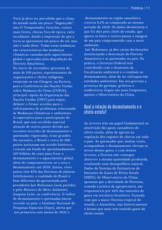Você já deve ter percebido que o clima
do mundo anda um pouco “bagunçado”,
não é? Tempestades, furacões, ventos
mais fortes, chuvas fora de época, calor
escaldante, dando a impressão de que a
terra se aproximou um pouco do sol, mas
não é nada disso. Todas essas mudanças
são características das mudanças
climáticas causadas pelo aquecimento
global e agravadas pela degradação da
Floresta Amazônica.
No início de novembro, governos de
mais de 190 países, representantes de
organizações e chefes indígenas,
reuniram-se em Glasgow, na Escócia,
para a Conferência das Nações Unidas
sobre Mudança do Clima (COP26),
principal cúpula da Organização das
Nações Unidas (ONU) para expor,
debater e firmar acordos para o
enfretamento de problemas relacionado
às Mudanças Climáticas e ambientais.
A expectativa para a participação do
Brasil, que tem recebido especial
atenção de outros países devido aos
recentes recordes de desmatamento e
queimadas registradas, eram grandes.
No encontro, o Brasil e cerca de 100
países assinaram um acordo histórico,
criaram um fundo de aproximadamente
109 bilhões de reais para frear o
desmatamento e o aquecimento global,
além de comprometerem-se a zera o
desmatamento até 2030. Juntos, estes
países têm 85% das florestas do planeta.
Infelizmente, a realidade do Brasil é
bem diferente da apresentada pelo
presidente Jair Bolsonaro (sem partido)
e pelo Ministro do Meio Ambiente,
Joaquim Leite, na conferência. O índice
de desmatamento e queimadas batem
recorde no país: o Instituto Nacional de
Pesquisas Espaciais (Inpe), alerta que
nos primeiros oito meses de 2021 o
desmatamento na região amazônica
cresceu 8,2% se comparado ao mesmo
período de 2020. Os dados desmentem o
que foi dito pelo chefe de estado, que
ignora os fatos e tentou passar a imagem
de um país comprometido com o meio
ambiente.
Jair Bolsonaro, já deu várias declarações
minimizando a destruição da Floresta
Amazônica e as queimadas no país. Na
prática, o Governo Federal tem
contribuído com o desmonte da
fiscalização ambiental e o combate ao
desmatamento, além de ter enfraquecido
entidades ambientais. Em seu governo a
presença do garimpo, grileiros e
madeireiros ilegais são mais frequentes,
aponta o Observatório do Clima.
As árvores têm um papel fundamental na
absolvição dos gases causadores do
efeito estufa, além de agirem na
regulação dos regimes de chuvas em todo
o país. As queimadas que, muitas vezes,
acompanham o desmatamento elevam os
níveis desses gases, e com menos
árvores, a floresta não consegue
absorver a mesma quantidade produzida,
resultando num desequilíbrio natural.
Dados do Sistema de Estimativas de
Emissões de Gases de Efeito Estufa
(SEEG), do Observatório do Clima,
apontam que a derrubada de florestas,
somada à prática da agropecuária, são
responsáveis por 46% das emissões de
gases em território brasileiro. Fazendo
com que a maior floresta tropical do
mundo, a Amazônia, seja historicamente
o bioma que mais tem emitido gases do
efeito estufa.
Qual a relação do desmatamento e o
efeito estufa?
Política / 11
 