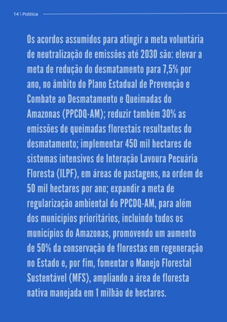 Política / 13
Os acordos assumidos para atingir a meta voluntária
de neutralização de emissões até 2030 são: elevar a
meta de redução do desmatamento para 7,5% por
ano, no âmbito do Plano Estadual de Prevenção e
Combate ao Desmatamento e Queimadas do
Amazonas (PPCDQ-AM); reduzir também 30% as
emissões de queimadas florestais resultantes do
desmatamento; implementar 450 mil hectares de
sistemas intensivos de Interação Lavoura Pecuária
Floresta (ILPF), em áreas de pastagens, na ordem de
50 mil hectares por ano; expandir a meta de
regularização ambiental do PPCDQ-AM, para além
dos municípios prioritários, incluindo todos os
municípios do Amazonas, promovendo um aumento
de 50% da conservação de florestas em regeneração
no Estado e, por fim, fomentar o Manejo Florestal
Sustentável (MFS), ampliando a área de floresta
nativa manejada em 1 milhão de hectares.
14  Política
 