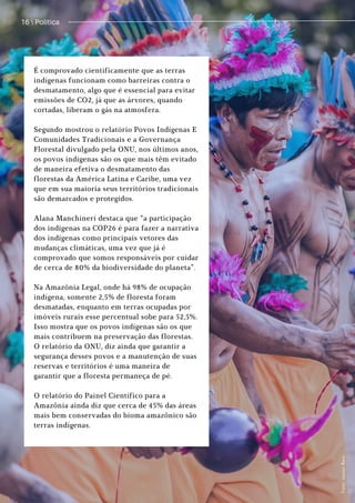 Política / 13
16  Política
É comprovado cientificamente que as terras
indígenas funcionam como barreiras contra o
desmatamento, algo que é essencial para evitar
emissões de CO2, já que as árvores, quando
cortadas, liberam o gás na atmosfera.
Segundo mostrou o relatório Povos Indígenas E
Comunidades Tradicionais e a Governança
Florestal divulgado pela ONU, nos últimos anos,
os povos indígenas são os que mais têm evitado
de maneira efetiva o desmatamento das
florestas da América Latina e Caribe, uma vez
que em sua maioria seus territórios tradicionais
são demarcados e protegidos.
Alana Manchineri destaca que “a participação
dos indígenas na COP26 é para fazer a narrativa
dos indígenas como principais vetores das
mudanças climáticas, uma vez que já é
comprovado que somos responsáveis por cuidar
de cerca de 80% da biodiversidade do planeta”.
Na Amazônia Legal, onde há 98% de ocupação
indígena, somente 2,5% de floresta foram
desmatadas, enquanto em terras ocupadas por
imóveis rurais esse percentual sobe para 52,5%.
Isso mostra que os povos indígenas são os que
mais contribuem na preservação das florestas.
O relatório da ONU, diz ainda que garantir a
segurança desses povos e a manutenção de suas
reservas e territórios é uma maneira de
garantir que a floresta permaneça de pé.
O relatório do Painel Científico para a
Amazônia ainda diz que cerca de 45% das áreas
mais bem conservadas do bioma amazônico são
terras indígenas.
F
o
t
o
:
J
u
n
i
o
r
R
e
i
s
.
 