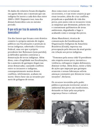 Política / 13
Política / 19
Atos como esses se tornaram
recorrentes, e é um triste cenário já que
essas invasões, além de criar conflitos,
prejudicam a qualidade de vida dos
povos, pois junto com os invasores veem
as máquinas que desmatam, poluem rios
e contaminam quilômetros de áreas
ambientais, degradando o lugar e
acabando como o sossego dos povos.
Os dados do relatório foram divulgados
em agosto deste ano e mostram que um
indígena foi morto a cada dois dias entre
2009 e 2019. Enquanto isso, taxa dos
demais homicídios caiu no mesmo
período.
O que está por traz do aumento dos
homicídios?
Um dos fatores que levam a este drástico
cenário é a própria omissão de órgãos
públicos nas fiscalizações e proteção às
terras indígenas, sobretudo o Governo
Federal, uma vez que o próprio
presidente Jair Bolsonaro (sem partido),
já defendeu opiniões contrárias a
demarcação de terras indígenas. Além
disso, com a fragilidade nas fiscalizações,
há o aumento de garimpos ilegais nas
áreas demarcadas, causando conflitos
entre os invasores e indígenas,
consequentemente muitos desses
conflitos, infelizmente, acabam em
morte. Outro fator são as invasões por
meio de grilagens de terras.
Alana Manchineri, técnica de
comunicação da Coordenação das
Organizações Indígenas da Amazônia
Brasileira (Coiab), expressa sua
preocupação pelo descaso da atual gestão
em relação aos povos indígenas.
“Tememos pela nossa vida! O presidente
não respeita nosso povo, incentiva a
violência, enfraquece órgãos defensores,
diminui verbas. Além disso, existe a falta
de ações que impeçam que garimpos
avancem e nossas lideranças sofrem
ameaças constantes por denunciar essas
invasões”, declarou.
Os recursos investidos pelo poder
público à proteção territorial, social e
ambiental dos povos são insuficientes,
deixando-os lutar pela sua própria
segurança física e cultural.
Yanomani durante uma operação contra mineração ilegal
de ouro em terra indígena na Amazônia. Foto:
Reprodução.
Os povos tradicionais também sofrem a violência do
desrespeito. Foto: Tiago Miotto.
 
