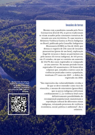 Política / 13
20  Política
Invasões de terras
Mesmo com a pandemia causada pelo Novo
Coronavírus (Covid-19), os povos tradicionais
se viram acuados pelas constantes tentativas de
invasão aos seus territórios. É o que mostra o
Relatório Violência Contra os Povos Indígenas
no Brasil, publicado pelo Conselho Indigenista
Missionário (CIMI) no fim de 2020, que
destaca o registro de 256 casos de invasões
possessórias (posse de um bem), exploração
ilegal de recursos e danos ao patrimônio em
pelo menos 151 terras indígenas, de 143 povos,
em 23 estados, em que se constata um aumento
de 134,9% dos casos registrados se comparado
ao ano anterior. No mesmo período foram
registrados 113 assassinatos e 20 homicídios
culposos que, somados a outros casos de
violências praticadas contra a população,
totalizam 277 casos em 2019 – o dobro do
registrado em 2018.


“São expressões das vulnerabilidades vividas e
do que se deve entender como risco de
etnocídio, e mesmo de extermínio (genocídio),
que os povos indígenas enfrentam
cotidianamente. [...] a violência letal corta
definitivamente possibilidades de
recomposição populacional, manutenção e
reprodução cultural de diferentes etnias
indígenas, retratando processos de violência
econômica, social, política e ambiental”, diz o
relatório.


Ao termino de leitura,
confira na integra a fala
de Antônio Eduardo
Oliveira, secretário
executivo do CIMI, sobre o
assunto. F
o
t
o
:
I
v
a
r
s
U
t
i
n
a
n
s
.
 