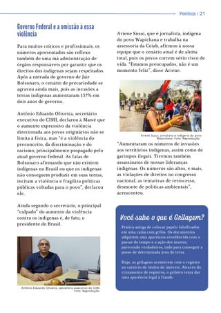 Política / 13
Política / 21
Ariene Susui, que é jornalista, indígena
do povo Wapichana e trabalha na
assessoria da Coiab, afirmou à nossa
equipe que o cenário atual é de alerta
total, pois os povos correm sério risco de
vida. “Estamos preocupados, não é um
momento feliz”, disse Ariene.
“Aumentaram os números de invasões
aos territórios indígenas, assim como de
garimpos ilegais. Tivemos também
assassinatos de nossas lideranças
indígenas. Os números são altos, e mais,
as violações de direitos no congresso
nacional, as tentativas de retrocesso,
desmonte de políticas ambientais”,
acrescentou.
Governo Federal e a omissão à essa
violência
Para muitos críticos e profissionais, os
números apresentados são reflexo
também de uma má administração de
órgãos responsáveis por garantir que os
direitos dos indígenas sejam respeitados.
Após a entrada do governo de Jair
Bolsonaro, o cenário de precariedade se
agravou ainda mais, pois as invasões a
terras indígenas aumentaram 137% em
dois anos de governo.
Antônio Eduardo Oliveira, secretário
executivo do CIMI, declarou à Mawé que
o aumento expressivo da violência
direcionada aos povos originários não se
limita à física, mas “é a violência do
preconceito, da discriminação e do
racismo, principalmente propagado pelo
atual governo federal. As falas de
Bolsonaro afirmando que não existem
indígenas no Brasil ou que os indígenas
não conseguem produzir em suas terras,
incitam a violência e fragiliza políticas
públicas voltadas para o povo”, declarou
ele.
Ainda segundo o secretário, o principal
“culpado” do aumento da violência
contra os indígenas é, de fato, o
presidente do Brasil.
Você sabe o que é Grilagem?
Prática antiga de colocar papéis falsificados
em uma caixa com grilos. Os documentos
adquirem uma aparência envelhecida com o
passar do tempo e a ação dos insetos,
parecendo verdadeiros, tudo para conseguir a
posse de determinada área de terra.
Hoje, as grilagens acontecem com o registro
no cartório de títulos de imóveis. Através do
cruzamento de registros, o grileiro tenta dar
uma aparência legal à fraude.
Antônio Eduardo Oliveira, secretário executivo do CIMI.
Foto: Reprodução
Ariene Susui, jornalista e indígena do povo
Wapichana. Foto: Reprodução.
 