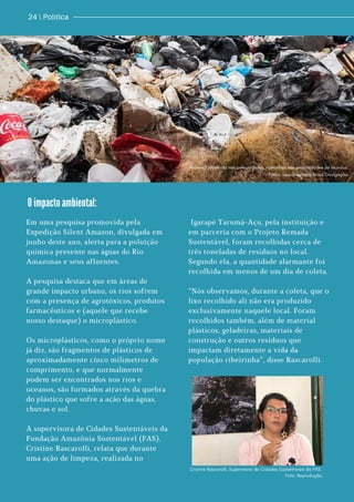 24  Política
O impacto ambiental:
Material recolhido nas comunidades ribeirinhas nas proximidades de Manaus.
Fotos: Sea Shepherd Brasil Divulgação.
Em uma pesquisa promovida pela
Expedição Silent Amazon, divulgada em
junho deste ano, alerta para a poluição
química presente nas águas do Rio
Amazonas e seus afluentes.
A pesquisa destaca que em áreas de
grande impacto urbano, os rios sofrem
com a presença de agrotóxicos, produtos
farmacêuticos e (aquele que recebe
nosso destaque) o microplástico.
Os microplásticos, como o próprio nome
já diz, são fragmentos de plásticos de
aproximadamente cinco milímetros de
comprimento, e que normalmente
podem ser encontrados nos rios e
oceanos, são formados através da quebra
do plástico que sofre a ação das águas,
chuvas e sol.
A supervisora de Cidades Sustentáveis da
Fundação Amazônia Sustentável (FAS),
Cristine Rascarolli, relata que durante
uma ação de limpeza, realizada no
Igarapé Tarumã-Açu, pela instituição e
em parceria com o Projeto Remada
Sustentável, foram recolhidas cerca de
três toneladas de resíduos no local.
Segundo ela, a quantidade alarmante foi
recolhida em menos de um dia de coleta.
“Nós observamos, durante a coleta, que o
lixo recolhido ali não era produzido
exclusivamente naquele local. Foram
recolhidos também, além de material
plásticos, geladeiras, materiais de
construção e outros resíduos que
impactam diretamente a vida da
população ribeirinha”, disse Rascarolli.
Cristine Rascarolli, Supervisora de Cidades Sustentaveis da FAS.
Foto: Reprodução.
 