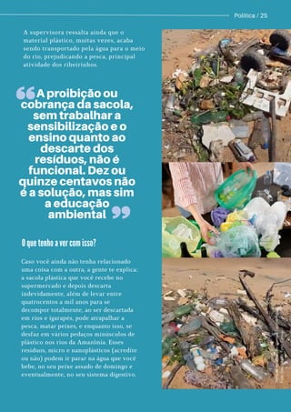 Politica / 25
A supervisora ressalta ainda que o
material plástico, muitas vezes, acaba
sendo transportado pela água para o meio
do rio, prejudicando a pesca, principal
atividade dos ribeirinhos.
M
a
t
e
r
i
a
l
r
e
c
o
l
h
i
d
o
d
o
I
g
a
r
a
p
é
T
a
r
u
m
ã
-
A
ç
u
.
F
o
t
o
:
D
i
v
u
l
g
a
ç
ã
o
;
F
o
t
o
:
C
a
n
v
a
.
A proibição ou
cobrança da sacola,
sem trabalhar a
sensibilização e o
ensino quanto ao
descarte dos
resíduos, não é
funcional. Dez ou
quinze centavos não
é a solução, mas sim
a educação
ambiental
Caso você ainda não tenha relacionado
uma coisa com a outra, a gente te explica:
a sacola plástica que você recebe no
supermercado e depois descarta
indevidamente, além de levar entre
quatrocentos a mil anos para se
decompor totalmente, ao ser descartada
em rios e igarapés, pode atrapalhar a
pesca, matar peixes, e enquanto isso, se
desfaz em vários pedaços minúsculos de
plástico nos rios da Amazônia. Esses
resíduos, micro e nanoplásticos (acredite
ou não) podem ir parar na água que você
bebe, no seu peixe assado de domingo e
eventualmente, no seu sistema digestivo.
O que tenho a ver com isso?
 